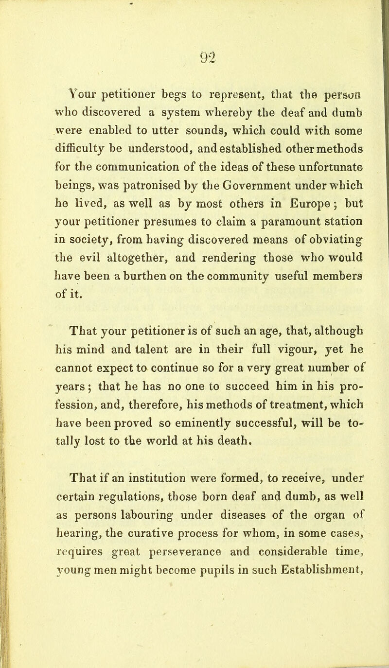 Your petitioner begs to represent, that the persuii who discovered a system whereby the deaf and dumb were enabled to utter sounds, which could with some difficulty be understood, and established other methods for the communication of the ideas of these unfortunate beings, was patronised by the Government under which he lived, as well as by most others in Europe; but your petitioner presumes to claim a paramount station in society, from having discovered means of obviating the evil altogether, and rendering those who would have been a burthen on the community useful members of it. That your petitioner is of such an age, that, although his mind and talent are in their full vigour, yet he cannot expect to continue so for a very great number of years; that he has no one to succeed him in his pro- fession, and, therefore, his methods of treatment, which have been proved so eminently successful, will be to- tally lost to the world at his death. That if an institution were formed, to receive, under certain regulations, those born deaf and dumb, as well as persons labouring under diseases of the organ of hearing, the curative process for whom, in some cases, requires great perseverance and considerable time, young men might become pupils in such Establishment,