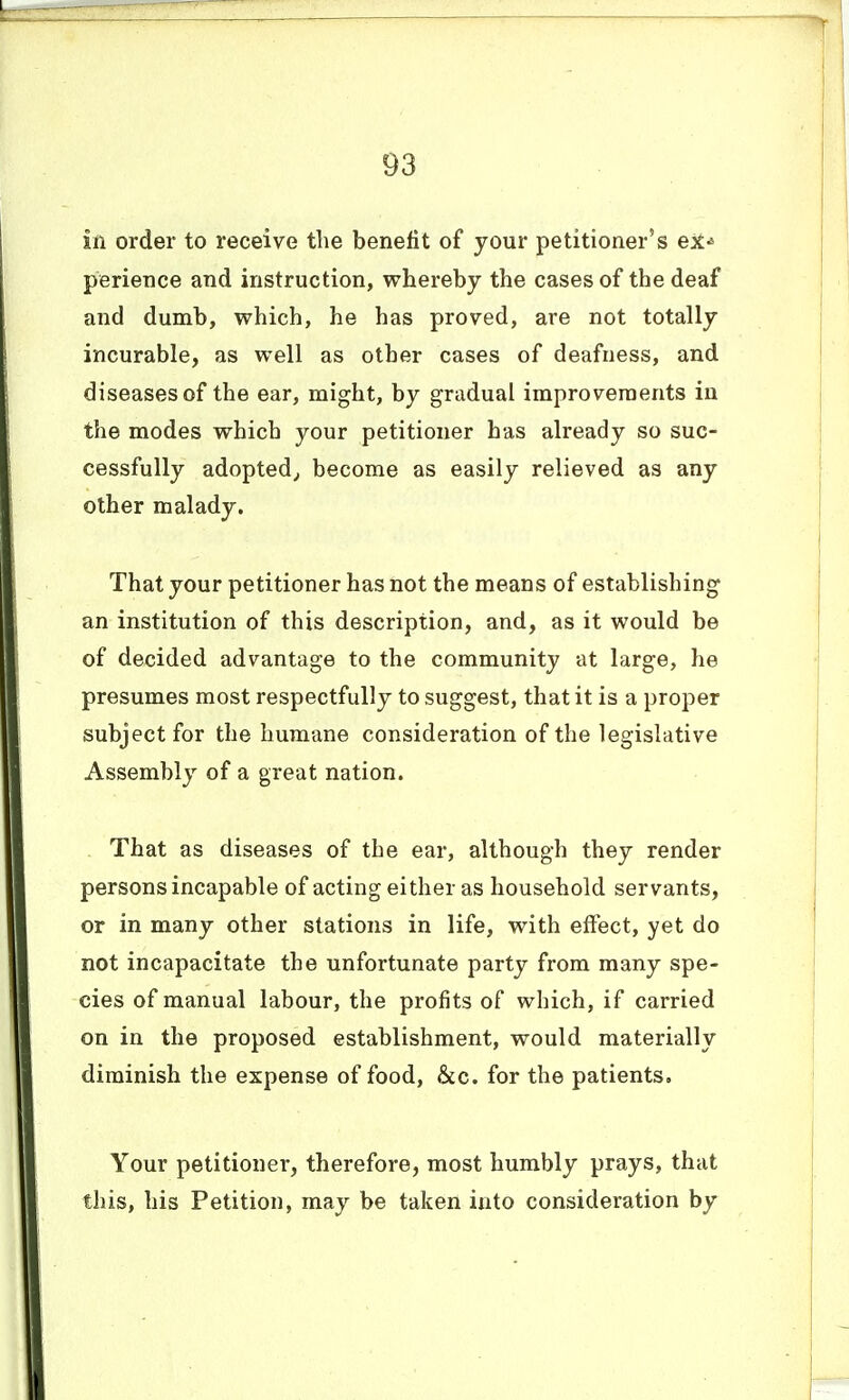 in order to receive the benefit of your petitioner's eit^ perience and instruction, whereby the cases of the deaf and dumb, which, he has proved, are not totally incurable, as well as other cases of deafness, and diseases of the ear, might, by gradual improvements in the modes which your petitioner has already so suc- cessfully adopted^ become as easily relieved as any other malady. That your petitioner has not the means of establishing an institution of this description, and, as it would be of decided advantage to the community at large, he presumes most respectfully to suggest, that it is a proper subject for the humane consideration of the legislative Assembly of a great nation. That as diseases of the ear, although they render persons incapable of acting either as household servants, or in many other stations in life, with effect, yet do not incapacitate the unfortunate party from many spe- cies of manual labour, the profits of which, if carried on in the proposed establishment, would materially diminish the expense of food, &c. for the patients. Your petitioner, therefore, most humbly prays, that this, his Petition, may be taken into consideration by