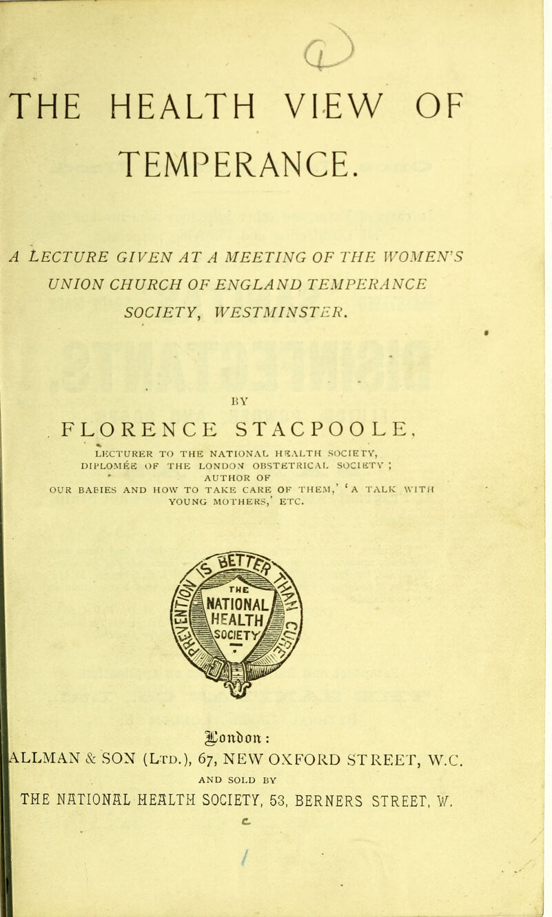 THE HEALTH VIEW TEMPERANCE. A LECTURE GIVEN AT A MEETING OF THE WOMEN'S UNION CHURCH OF ENGLAND TEMPERANCE SOCIETY, WESTMINSTER. HY FLORENCE STACPOOLE, LICCTURER TO THE NATIONAL HEALTH SOCIETY, DIPLOMES OF THE LONDOM OBSTETRICAL SOCIETV ; AUTHOR OF OUR BABIES AND HOW TO TAKE CARE OF THEM,' 'a TALIC WITH YOUNG MOTHERS,' ETC. ALLMAN & SON (Ltd.), 67, NEW OXFORD STREET, W.C. AND SOLD BY THE NflTIONSL HEaLTH SOCIETY, 53, BERNERS STREET, ¥. c /