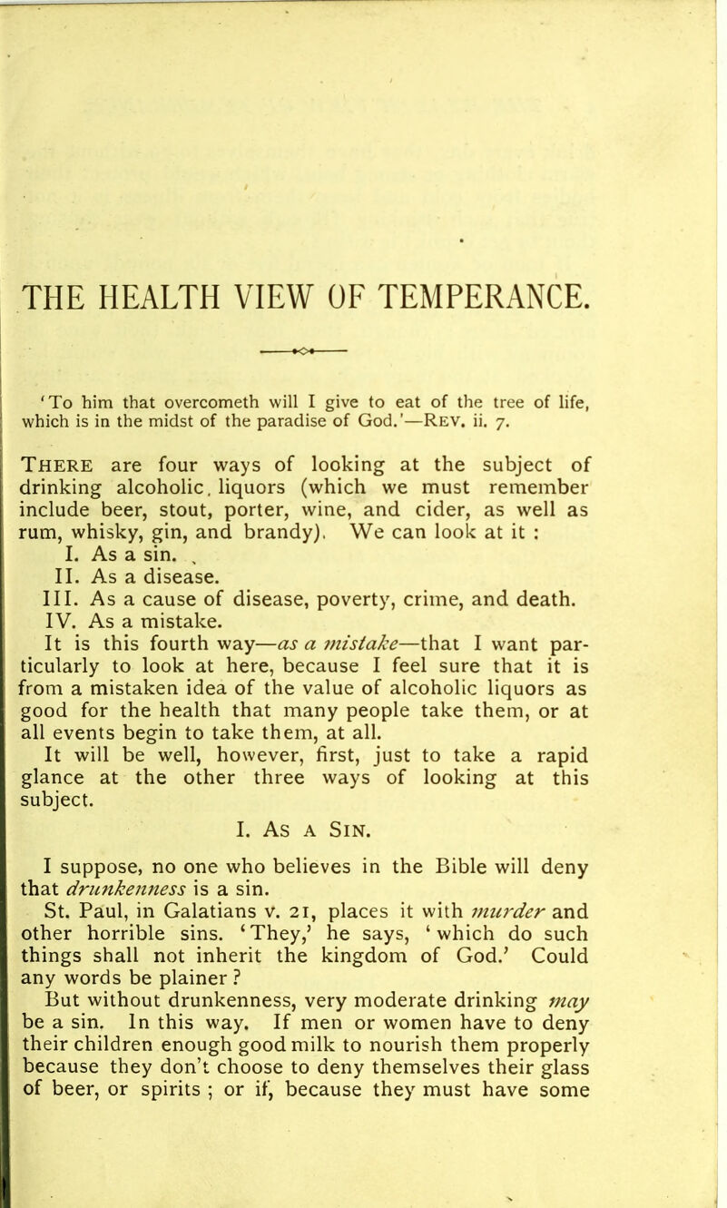 THE HEALTH VIEW OF TEMPERANCE. . »o« 'To him that overcometh will I give to eat of the tree of life, which is in the midst of the paradise of God.'—Rev. ii. 7. There are four ways of looking at the subject of drinking alcoholic, liquors (which we must remember include beer, stout, porter, wine, and cider, as well as rum, whisky, gin, and brandy). We can look at it : I. As a sin. II. As a disease. III. As a cause of disease, poverty, crime, and death. IV. As a mistake. It is this fourth way—as a 7nistake—that I want par- ticularly to look at here, because I feel sure that it is from a mistaken idea of the value of alcoholic liquors as good for the health that many people take them, or at all events begin to take them, at all. It will be well, however, first, just to take a rapid glance at the other three ways of looking at this subject. I. As A Sin. I suppose, no one who believes in the Bible will deny that drunkenness is a sin. St. Paul, in Galatians v. 21, places it with 7m^?'der and other horrible sins. 'They,' he says, 'which do such things shall not inherit the kingdom of God.' Could any words be plainer ? But without drunkenness, very moderate drinking may be a sin. In this way. If men or women have to deny their children enough good milk to nourish them properly because they don't choose to deny themselves their glass of beer, or spirits ; or if, because they must have some