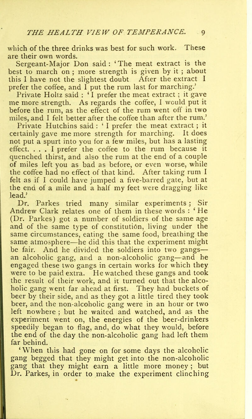 which of the three drinks was best for such work. These are their own words. Sergeant-Major Don said: 'The meat extract is the best to march on ; more strength is given by it ; about this I have not the shghtest doubt Afcer the extract I prefer the coffee, and I put the rum last for marching.' Private Hohz said : ' I prefer the meat extract ; it gave me more strength. As regards the coffee, I would put it before the rum, as the effect of the rum went off in two miles, and I felt better after the coffee than after the rum.' Private Hutchins said : ' I prefer the meat extract ; it certainly gave me more strength for marching. It does not put a spurt into you for a few miles, but has a lasting effect. ... I prefer the coffee to the rum because it quenched thirst, and also the rum at the end of a couple of miles left you as bad as before, or even worse, while the coffee had no effect of that kind. After taking rum I felt as if I could have jumped a five-barred gate, but at the end of a mile and a half my feet were dragging like lead.' Dr. Parkes tried many similar experiments ; Sir Andrew Clark relates one of them in these words : ' He (Dr. Parkes) got a number of soldiers of the same age and of the same type of constitution, living under the same circumstances, eating the same food, breathing the same atmosphere—he did this that the experiment might be fair. And he divided the soldiers into two gangs— an alcoholic gang, and a non-alcoholic gang—and he engaged these two gangs in certain works for which they were to be paid extra. He watched these gangs and took the result of their work, and it turned out that the alco- holic gang went far ahead at first. They had buckets of beer by their side, and as they got a little tired they took beer, and the non-alcoholic gang were in an hour or two left nowhere ; but he waited and watched, and as the experiment went on, the energies of the iDeer-drinkers speedily began to flag, and, do what they would, before the end of the day the non-alcoholic gang had left them far behind. 'When this had gone on for some days the alcoholic gang begged that they might get into the non-alcoholic gang that they might earn a little more money ; but Dr. Parkes, in order to make the experiment clinching