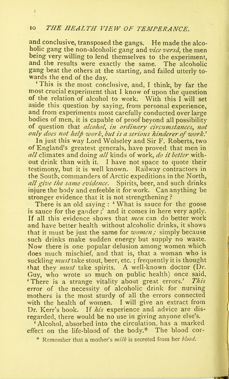 and conclusive, transposed the gangs. He made the alco- holic gang the non-alcoholic gang and vice versa, the men being very willing to lend themselves to the experiment, and the results were exactly the same. The alcoholic gang beat the others at the starting, and failed utterly to- wards the end of the day. ' This is the most conclusive, and, I think, by far the most crucial experiment that I know of upon the question of the relation of alcohol to work. With this I will set aside this question by saying, from personal experience, and from experiments most carefully conducted over large bodies of men, it is capable of proof beyond all possibility of question that alcohol, in ordinary circumstances, not oitly does 7iot help work, but is a serious hinderer of work.^ In just this way Lord Wolseley and Sir F. Roberts, two of England's greatest generals, have proved that men in all climates and doing all kinds of work, do it better with- out drink than with it. I have not space to quote their testimony, but it is well known. Railway contractors in the South, commanders of Arctic expeditions in the North, all give the same evidence. Spirits, beer, and such drinks injure the body and enfeeble it for work. Can anything be stronger evidence that it is not strengthening ? There is an old saying : ' What is sauce for the goose is sauce for the ganderand it comes in here very aptly. If all this evidence shows that i7ten can do better work and have better health without alcoholic drinks, it shows that it must be just the same for women; simply because such drinks make sudden energy but supply no waste. Now there is one popular delusion among women which does much mischief, and that is, that a woman who is suckling ;;z^/fj-/take stout, beer, etc. ; frequently it is thought that they niicst take spirits. A well-known doctor (Dr. Guy, who wrote so much on public health) once said, 'There is a strange vitality about great errors.' This error of the necessity of alcoholic drink for nursing mothers is the most sturdy of all the errors connected with the health of women. I will give an extract from Dr. Kerr's book. If his experience and advice are dis- regarded, there would be no use in giving anyone else's. ' Alcohol, absorbed into the circulation, has a marked effect on the life-blood of the body.-^ The blood cor- * Remember that a mother's milk is secreted from her blood.