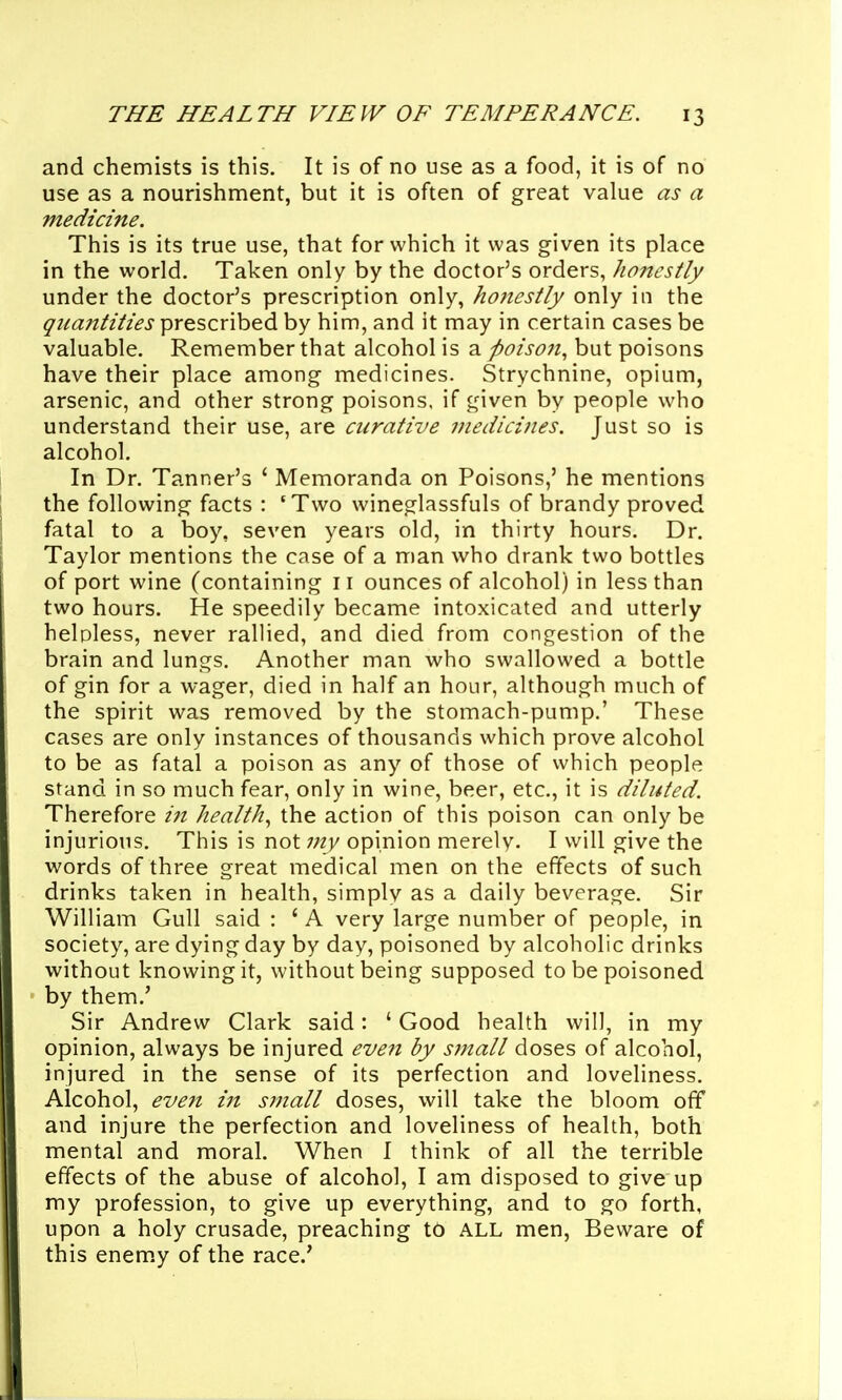 and chemists is this. It is of no use as a food, it is of no use as a nourishment, but it is often of great value as a medicine. This is its true use, that for which it was given its place in the world. Taken only by the doctor's orders, honestly under the doctor's prescription only, honestly only in the qiiajitities prescribed by him, and it may in certain cases be valuable. Remember that alcohol is a poison^ but poisons have their place among medicines. Strychnine, opium, arsenic, and other strong poisons, if given by people who understand their use, are curative medicines. Just so is alcohol. In Dr. Tanner's ' Memoranda on Poisons,' he mentions the following facts : 'Two wineglassfuls of brandy proved fatal to a boy, seven years old, in thirty hours. Dr. Taylor mentions the case of a man who drank two bottles of port wine (containing 11 ounces of alcohol) in less than two hours. He speedily became intoxicated and utterly helpless, never rallied, and died from congestion of the brain and lungs. Another man who swallowed a bottle of gin for a wager, died in half an hour, although much of the spirit was removed by the stomach-pump.' These cases are only instances of thousands which prove alcohol to be as fatal a poison as any of those of which people stand in so much fear, only in wine, beer, etc., it is diluted. Therefore iji health.^ the action of this poison can only be injurious. This is not my opinion merely. I will give the words of three great medical men on the effects of such drinks taken in health, simply as a daily beverage. Sir William Gull said : ' A very large number of people, in society, are dying day by day, poisoned by alcoholic drinks without knowing it, without being supposed to be poisoned by them.' Sir Andrew Clark said: ' Good health will, in my opinion, always be injured even by small doses of alcohol, injured in the sense of its perfection and loveliness. Alcohol, even in S7nall doses, will take the bloom off and injure the perfection and loveliness of health, both mental and moral. When I think of all the terrible effects of the abuse of alcohol, I am disposed to give up my profession, to give up everything, and to go forth, upon a holy crusade, preaching t6 ALL men, Beware of this enem-y of the race.'