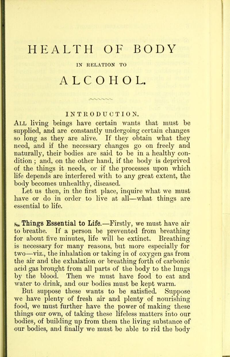 IN RELATION TO ALCOHOL. INTRODUCTION^. All living beings have certain wants that must be supplied, and are constantly undergoing certain changes so long as they are alive. If they obtain what they need, and if the necessary changes go on freely and naturally, their bodies are said to be in a healthy con- dition ; and, on the other hand, if the body is deprived of the things it needs, or if the processes upon which life depends are interfered with to any great extent, the body becomes unhealthy, diseased. Let us then, in the first place, inquire what we must have or do in order to live at all—what things are essential to life. Things Essential to Life.—Firstly, we must have air to breathe. If a person be prevented from breathing for about five minutes, life will be extinct. Breathing is necessary for many reasons, but more especially for two—viz., the inhalation or taking in of oxygen gas from the air and the exhalation or breathing forth of carbonic acid gas brought from all parts of the body to the lungs by the blood. Then we must have food to eat and water to drink, and our bodies must be kept warm. But suppose these wants to be satisfied. Suppose we have plenty of fresh air and plenty of nourishing food, we must further have the power of making these things our own, of taking these lifeless matters into our bodies^ of building up from them the living substance of our bodies, and finally we must be able to rid the body