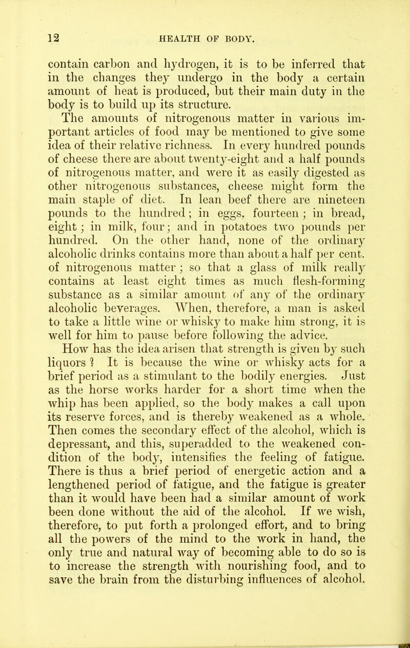 contain carbon and hydrogen, it is to be inferred that in the changes they undergo in the body a certain amount of heat is produced, but their main duty in the body is to build up its structure. The amounts of nitrogenous matter in various im- portant articles of food may be mentioned to give some idea of their relative richness. In every hundred pounds of cheese there are about twenty-eight and a half pounds of nitrogenous matter, and were it as easily digested as other nitrogenous substances, cheese might form the main staple of diet. In lean beef there are nineteen pounds to the hundred; in eggs, fourteen ; in bread, eight; in milk, four; and in potatoes tw^o pounds per hundred. On the other hand, none of the ordinary alcoholic drinks contains more than about a half per cent, of nitrogenous matter ; so that a glass of milk really contains at least eight times as much flesh-forming substance as a similar amount of any of the ordinary alcoholic beverages. When, therefore, a man is asked to take a little wine or whisky to make him strong, it is well for him to pause before following the advice. How has the idea arisen that strength is given by such liquors '? It is because the wine or whisky acts for a brief period as a stimulant to the bodily energies. Just as the horse works harder for a short time when the whip has been applied, so the body makes a call upon its reserve forces, and is thereby weakened as a whole. Then comes the secondary effect of the alcohol, which is depressant, and this, superadded to the weakened con- dition of the body, intensifies the feeling of fatigue. There is thus a brief period of energetic action and a lengthened period of fatigue, and the fatigue is greater than it would have been had a similar amount of work been done without the aid of the alcohol. If we wish, therefore, to put forth a prolonged effort, and to bring all the powers of the mind to the work in hand, the only true and natural way of becoming able to do so ia to increase the strength with nourishing food, and to save the brain from the disturbing influences of alcohoL