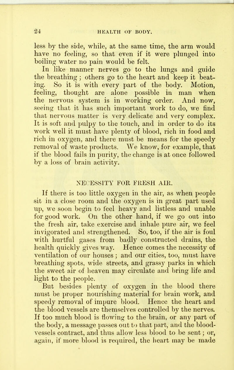 less by the side, while, at the same time, the arm would have no feeling, so that even if it were plunged into boiling water no pain would be felt. In like manner nerves go to the lungs and guide the breathing ; others go to the heart and keep it beat- ing. So it is with every part of the body. Motion, feeling, thought are alone possible in man when the nervous system is in working order. And now, seeing that it has such important work to do, we find that nervous matter is very delicate and very complex. It is soft and pulpy to the touch, and in order to do its work well it must have plenty of blood, rich in food and rich in oxygen, and there must be means for the speedy removal of waste products. We know, for example, that if the blood fails in purity, the change is at once followed by a loss of brain activity. NECESSITY FOR FRESH AIR. If there is too little oxygen in the air, as when people sit in a close room and the oxygen is in great part used up, we soon begin to feel heavy and listless and unable for good work. On the other hand, if we go out into the fresh air, take exercise and inhale pure air, we feel invigorated and strengthened. So, too, if the air is foul with hurtful gases from badly constructed drains, the health quickly gives way. Hence comes the necessity of ventilation of our houses; and our cities, too, must have breathing spots, wide streets, and grassy parks in which the sweet air of heaven may circulate and bring life and light to the people. But besides plenty of oxygen in the blood there must be proper nourishing material for brain work, and speedy removal of impure blood. Hence the heart and the blood vessels are themselves controlled by the nerves. If too much blood is flowing to the brain, or any part of the body, a message passes out to that part, and the blood- vessels contract, and thus allow less blood to be sent; or, again, if more blood is required, the heart may be made