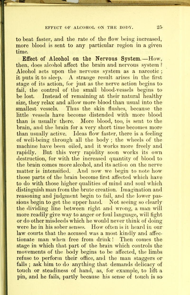 to beat faster, and the rate of the flow being increased, more blood is sent to any particular region in a given time. Effect of Alcohol on the Nervous System.—How^ then, does alcohol affect the brain and nervous system ? Alcohol acts upon the nervous system as a narcotic it puts it to sleep. A strange result arises in the first stage of its action, for just as the nerve action begins to fail, the control of the small blood-vessels begins to be lost. Instead of remaining at their natural healthy size, they relax and allow more blood than usual into the smallest vessels. Thus the skin flushes, because the little vessels have become distended with more blood than is usually there. More blood, too, is sent to the brain, and the brain for a very short time becomes more than usually active. Ideas flow faster, there is a feeling of well-being through all the body ; the wheels of the machine have been oiled, and it works more freely and rapidly. But this very rapidity soon works its own destruction, for with the increased quantity of blood to the brain comes more alcohol, and its action on the nerve matter is intensified. And now we be2;in to note how those parts of the brain become first affected which have to do with those higher qualities of mind and soul which distinguish man from the brute creation. Imagination and reasoning and judgment begin to fail, and the lower pas- sions begin to get the upper hand. Not seeing so clearly the dividing line between right and wrong, a man will more readily give way to anger or foul language, will fight or do other misdeeds which he would never think of doing- were he in his sober senses. How often is it heard in our law courts that the accused was a most kindly and affec- tionate man when free from drink ! Then comes the stage in which that part of the brain which controls the movements of the body begins to be aff*ected, the limbs refuse to perform their office, and the man staggers or falls ; ask him to do anything that demands delicacy of touch or steadiness of hand, as, for example, to lift a pin, and he fails, partly because his sense of touch is so