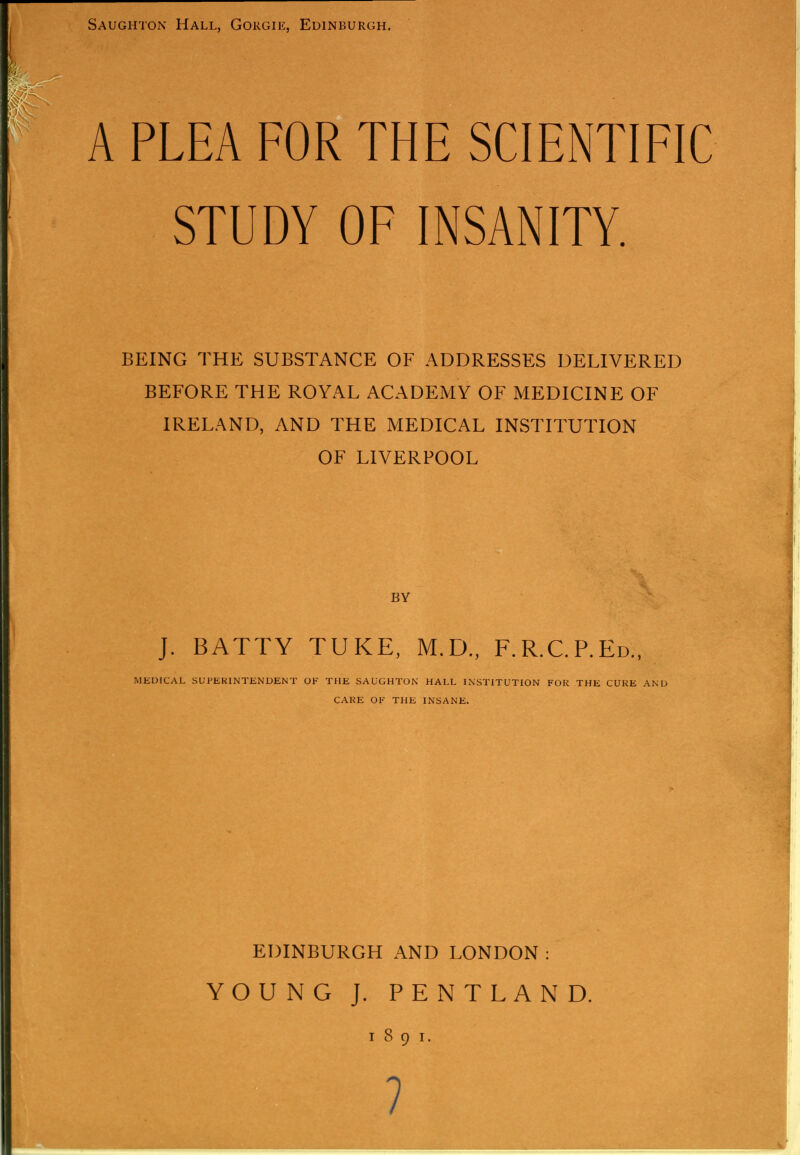 Saughton Hall, Gorgie, Edinburgh. A PLEA FOR THE SCIENTIFIC STUDY OF INSANITY. BEING THE SUBSTANCE OF ADDRESSES DELIVERED BEFORE THE ROYAL ACADEMY OF MEDICINE OF IRELAND, AND THE MEDICAL INSTITUTION OF LIVERPOOL BY J. BATTY TUKE, M.D., F.R.C.P.Ed., MEDICAL SUPERINTENDENT OF THE SAUGHTON HALL INSTITUTION FOR THE CUKE AND CARE OF THE INSANE. EDINBURGH AND LONDON: YOUNG J. PENTLAND. I 8 9 I.