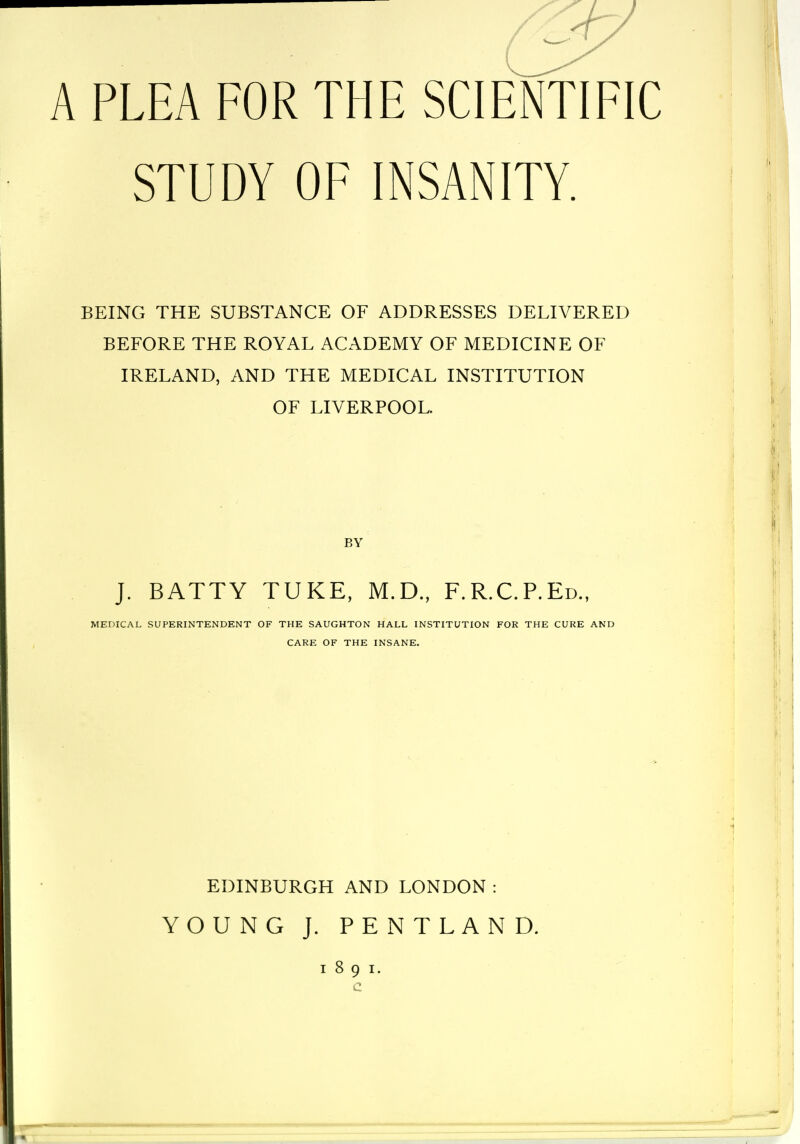 A PLEA FOR THE SCIENTIFIC STUDY OF INSANITY. BEING THE SUBSTANCE OF ADDRESSES DELIVERED BEFORE THE ROYAL ACADEMY OF MEDICINE OF IRELAND, AND THE MEDICAL INSTITUTION OF LIVERPOOL. BY J. BATTY TUKE, M.D., F.R.C.P.Ed., MEDICAL SUPERINTENDENT OF THE SAUGHTON HALL INSTITUTION FOR THE CURE AND CARE OF THE INSANE. EDINBURGH AND LONDON: YOUNG J. PENTLAND.