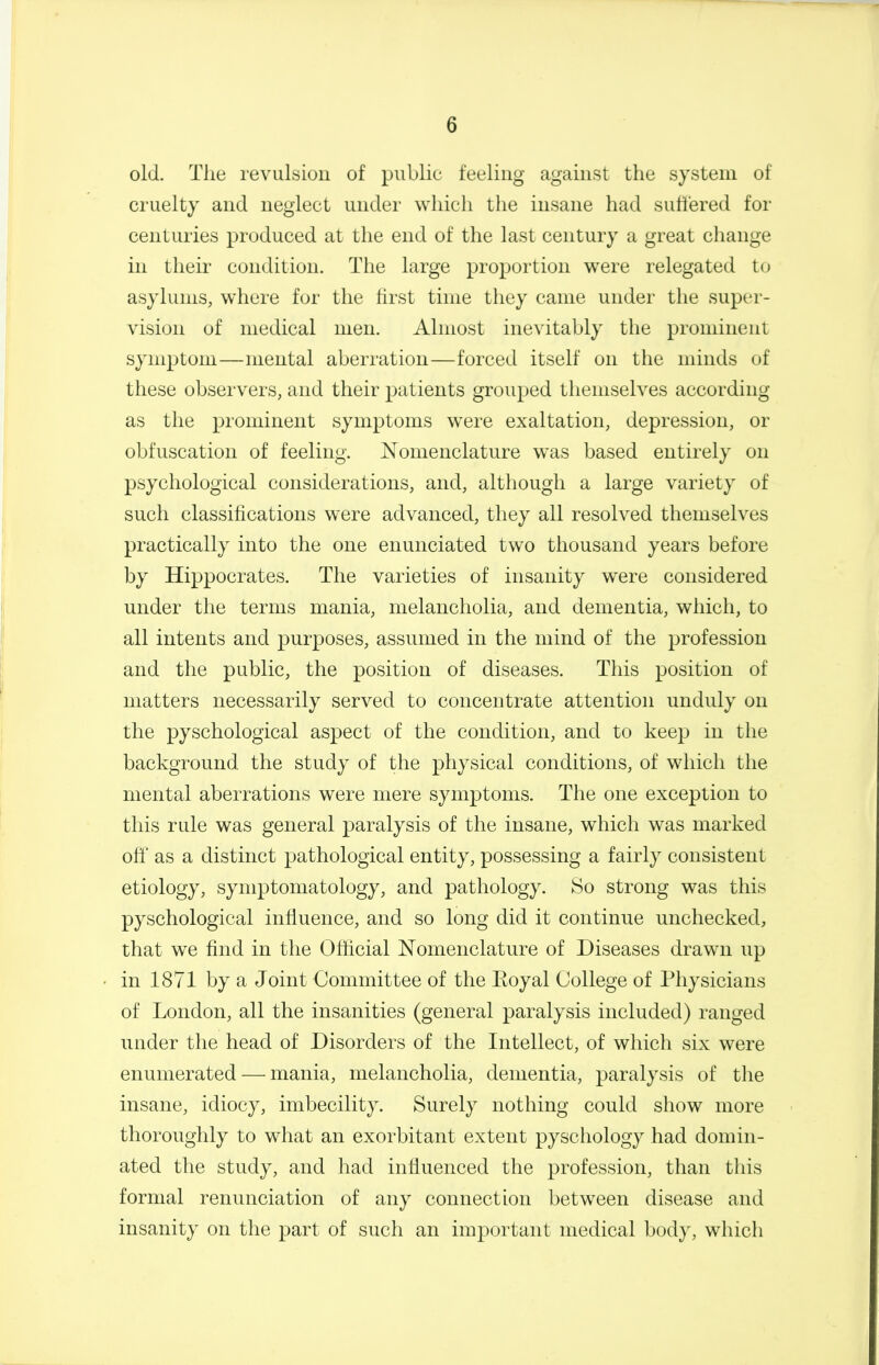 old. The revulsion of public feeling against the system of cruelty and neglect under which the insane had suttered for centuries produced at the end of the last century a great change in tlieir condition. The large proportion were relegated to asylums, where for the first time they came under the super- vision of medical men. Almost inevitably the prominent symptom—mental aberration—forced itself on the minds of these observers, and their patients grouped themselves according as the prominent symptoms were exaltation, depression, or obfuscation of feeling. Nomenclature was based entirely on psychological considerations, and, altliough a large variety of such classifications were advanced, they all resolved themselves practically into the one enunciated two thousand years before by Hippocrates. The varieties of insanity were considered under the terms mania, melancholia, and dementia, which, to all intents and purposes, assumed in the mind of the profession and the public, the position of diseases. This position of matters necessarily served to concentrate attention unduly on the pyschological aspect of the condition, and to keep in the background the study of the physical conditions, of which the mental aberrations were mere symptoms. The one exception to this rule was general paralysis of the insane, which was marked off as a distinct pathological entity, possessing a fairly consistent etiology, symptomatology, and pathology. So strong was this pyschological influence, and so long did it continue unchecked, that we find in the Official ISTomenclature of Diseases drawn up • in 1871 by a Joint Committee of the Eoyal College of Physicians of London, all the insanities (general paralysis included) ranged under the head of Disorders of the Intellect, of which six were enumerated — mania, melancholia, dementia, paralysis of the insane, idiocy, imbecility. Surely nothing could show more thoroughly to what an exorbitant extent pyschology had domin- ated the study, and had influenced the profession, than this formal renunciation of any connection between disease and insanity on the part of such an important medical body, which