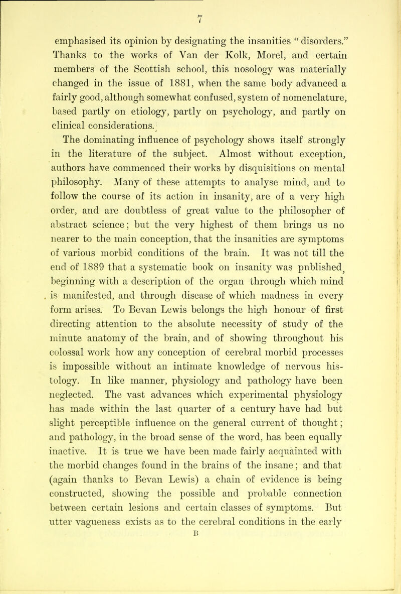 emphasised its opinion by designating the insanities  disorders. Thanks to the works of Van der Kolk, Morel, and certain members of the Scottish school, this nosology was materially changed in the issue of 1881, when the same body advanced a fairly good, although somewhat confused, system of nomenclature, based partly on etiology, partly on psychology, and partly on clinical considerations. The dominating influence of psychology shows itself strongly in the literature of the subject. Almost without exception, authors have commenced their works by disquisitions on mental philosophy. Many of these attempts to analyse mind, and to follow the course of its action in insanity, are of a very high order, and are doubtless of great value to the philosopher of abstract science; but the very highest of them brings us no nearer to the main conception, that the insanities are symptoms of various morbid conditions of the brain. It was not till the end of 1889 that a systematic book on insanity was published^ beginning with a description of the organ through which mind . is manifested, and through disease of which madness in every form arises. To Bevan Lewis belongs the high honour of first directing attention to the absolute necessity of study of the minute anatomy of the brain, and of showing throughout his colossal work how any conception of cerebral morbid processes is impossible without an intimate knowledge of nervous his- tology. In like manner, physiology and pathology have been neglected. The vast advances which experimental physiology has made within the last quarter of a century have had but slight perceptible influence on the general current of thought; and pathology, in the broad sense of the word, has been equally inactive. It is true we have been made fairly acquainted with the morbid changes found in the brains of the insane; and that (again thanks to Bevan Lewis) a chain of evidence is being constructed, showing the possible and probable connection between certain lesions and certain classes of symptoms. But utter vagueness exists as to the cerebral conditions in the early B