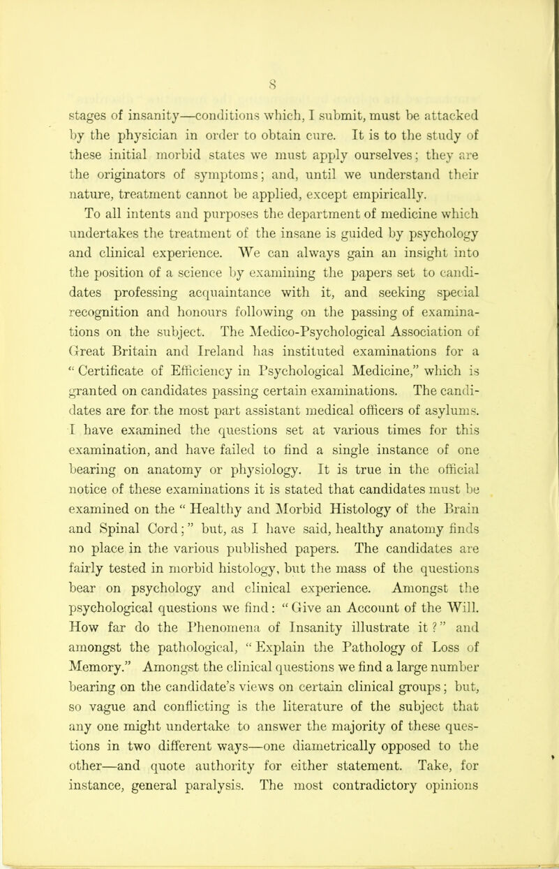 stages of insanity—conditions which, I submit, must be attacked by the physician in order to obtain cure. It is to the study of these initial morbid states we must apply ourselves; they are the originators of symptoms; and, until we understand their nature, treatment cannot be applied, except empirically. To all intents and purposes the department of medicine which undertakes the treatment of the insane is guided by psychology and clinical experience. We can always gain an insight into the position of a science by examining the papers set to candi- dates professing acquaintance with it, and seeking special recognition and honours following on the passing of examina- tions on the subject. The Medico-Psychological Association of (xreat Britain and Ireland has instituted examinations for a Certificate of Efficiency in Psychological Medicine, which is granted on candidates passing certain examinations. The candi- dates are for the most part assistant medical officers of asylums. I have examined the questions set at various times for this examination, and have failed to find a single instance of one bearing on anatomy or physiology. It is true in the official notice of these examinations it is stated that candidates must be examined on the  Healthy and Morbid Histology of the Brain and Spinal Cord; but, as I have said, healthy anatomy finds no place in the various published papers. The candidates are fairly tested in morbid histology, but the mass of the questions bear on psychology and clinical experience. Amongst the psychological questions we find:  Give an Account of the Will. How far do the Phenomena of Insanity illustrate it ? and amongst the pathological,  Explain the Pathology of Loss of Memory. Amongst the clinical questions we find a large number bearing on the candidate's views on certain clinical groups; but, so vague and conflicting is the literature of the subject that any one might undertake to answer the majority of these ques- tions in two different ways—one diametrically opposed to the other—and quote authority for either statement. Take, for instance, general paralysis. The most contradictory opinions