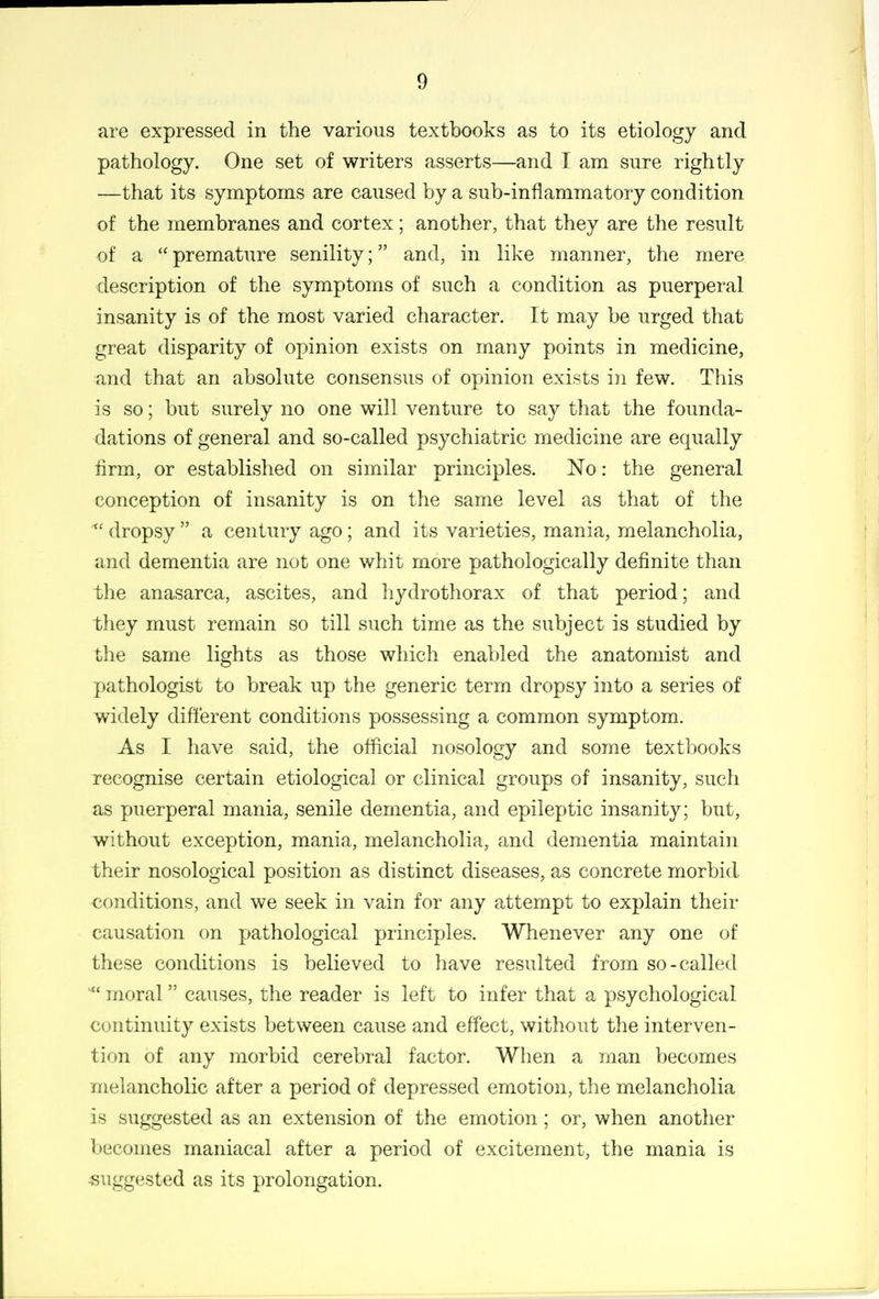 are expressed in the various textbooks as to its etiology and pathology. One set of writers asserts—and I am sure rightly —that its symptoms are caused by a sub-inflammatory condition of the membranes and cortex; another, that they are the result of a  premature senility; and, in like manner, the mere description of the symptoms of such a condition as puerperal insanity is of the most varied character. It may be urged that great disparity of opinion exists on many points in medicine, and that an absolute consensus of opinion exists in few. This is so; but surely no one will venture to say that the founda- dations of general and so-called psychiatric medicine are equally Arm, or established on similar principles. No: the general conception of insanity is on the same level as that of the ^' dropsy  a century ago; and its varieties, mania, melancholia, and dementia are not one whit more pathologically definite than the anasarca, ascites, and liydrothorax of that period; and they must remain so till such time as the subject is studied by the same lights as those which enabled the anatomist and pathologist to break up the generic term dropsy into a series of widely dififerent conditions possessing a common symptom. As I have said, the official nosology and some textbooks recognise certain etiological or clinical groups of insanity, such as puerperal mania, senile dementia, and epileptic insanity; but, without exception, mania, melancholia, and dementia maintain their nosological position as distinct diseases, as concrete morbid, conditions, and we seek in vain for any attempt to explain their causation on pathological principles. Whenever any one of these conditions is believed to have resulted from so-called ^' moral causes, the reader is left to infer that a psychological continuity exists between cause and effect, without the interven- tion of any morbid cerebral factor. When a man becomes melancholic after a period of depressed emotion, the melancholia is suggested as an extension of the emotion ; or, when another becomes maniacal after a period of excitement, the mania is suggested as its prolongation.