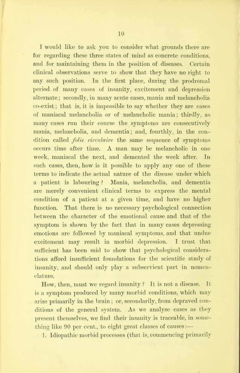 1 would like to ask you to consider what grounds there are for regarding these three states of mmd as concrete conditions, and for maintaining them in the position of diseases. Certain clinical observations serve to show that they have no right to any such position. Tn the first place, during the prodromal period of many cases of insanity, excitement and depression alternate; secondly, in many acute cases, mania and melancholia co-exist; that is, it is impossible to say whether they are cases- of maniacal melancholia or of melancholic mania; thirdly, as- many cases run their course the symptoms are consecutively mania, melancholia, and dementia; and, fourthly, in the con- dition called folic circulaire the same sequence of symptoms occurs time after time. A man may be melancholic in one week, maniacal the next, and demented the week after. In such cases, then, how is it possible to apply any one of these terms to indicate the actual nature of the disease under w^hich a patient is labouring ? Mania, melancholia, and dementia are merely convenient clinical terms to express the mental condition of a patient at a given time, and have no higher function. That there is no necessary psychological connection between the character of the emotional cause and that of the symptom is shown by the fact that in many cases depressing emotions are followed by maniacal symptoms, and that undue- excitement may result in morbid depression. I trust that sufficient has been said to show that psychological considera- tions afford insufficient foundations for the scientific study of insanity, and should only play a subservient part in nomen- clature. How, then, must we regard insanity ? It is not a disease. 11 is a symptom produced by many morbid conditions, which may arise primarily in the brain ; or, secondarily, from depraved con- ditions of the general system. As we analyse cases as they present themselves, we find their insanity is traceable, in some- thing like 90 per cent., to eight great classes of causes:— 1. Idiopathic morbid processes (that is, commencing primarily