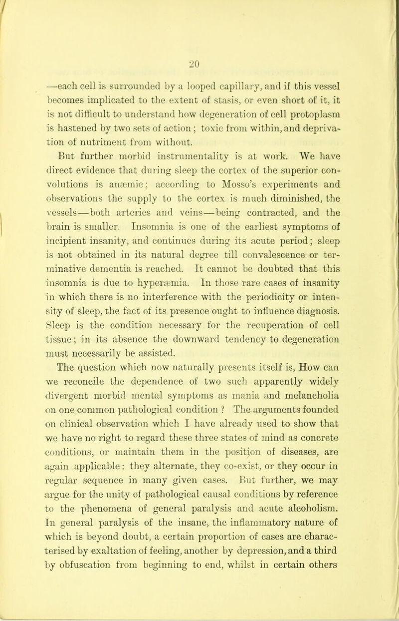 —each cell is surrounded by a looped capillary, and if this vessel becomes implicated to the extent of stasis, or even short of it, it is not difficult to understand how degeneration of cell protoplasm is hastened by two sets of action; toxic from within, and depriva- tion of nutriment from without. But further morbid instrumentality is at work. We have direct evidence that during sleep the cortex of the superior con- volutions is anaemic; according to Mosso's experiments and observations the supply to the cortex is much diminished, the vessels—both arteries and veins—being contracted, and the brain is smaller. Insomnia is one of the earliest symptoms of incipient insanity, and continues during its acute period; sleep is not obtained in its natural degree till convalescence or ter- minative dementia is reached. It cannot be doubted that this insomnia is due to hyperemia. In those rare cases of insanity in which there is no interference with the periodicity or inten- sity of sleep, the fact of its presence ought to influence diagnosis. Sleep is the condition necessary for the recuperation of cell tissue; in its absence the downward tendency to degeneration must necessarily be assisted. The question which now naturally presents itself is, How can we reconcile the dependence of two such apparently widely divergent morbid mental symptoms as mania and melancholia on one common pathological condition ? The arguments founded on clinical observation which I have already used to show that we have no right to regard these three states of mind as concrete cf)nditions, or maintain them in the position of diseases, are again applicable: they alternate, they co-exist, or they occur in regular sequence in many given cases. But further, we may argue for the unity of pathological causal conditions by reference to the phenomena of general paralysis and acute alcoholism. In general paralysis of the insane, the inflammatory nature of which is beyond doubt, a certain proportion of cases are charac- terised by exaltation of feeling, another by depression, and a third by obfuscation from beginning to end, whilst in certain others