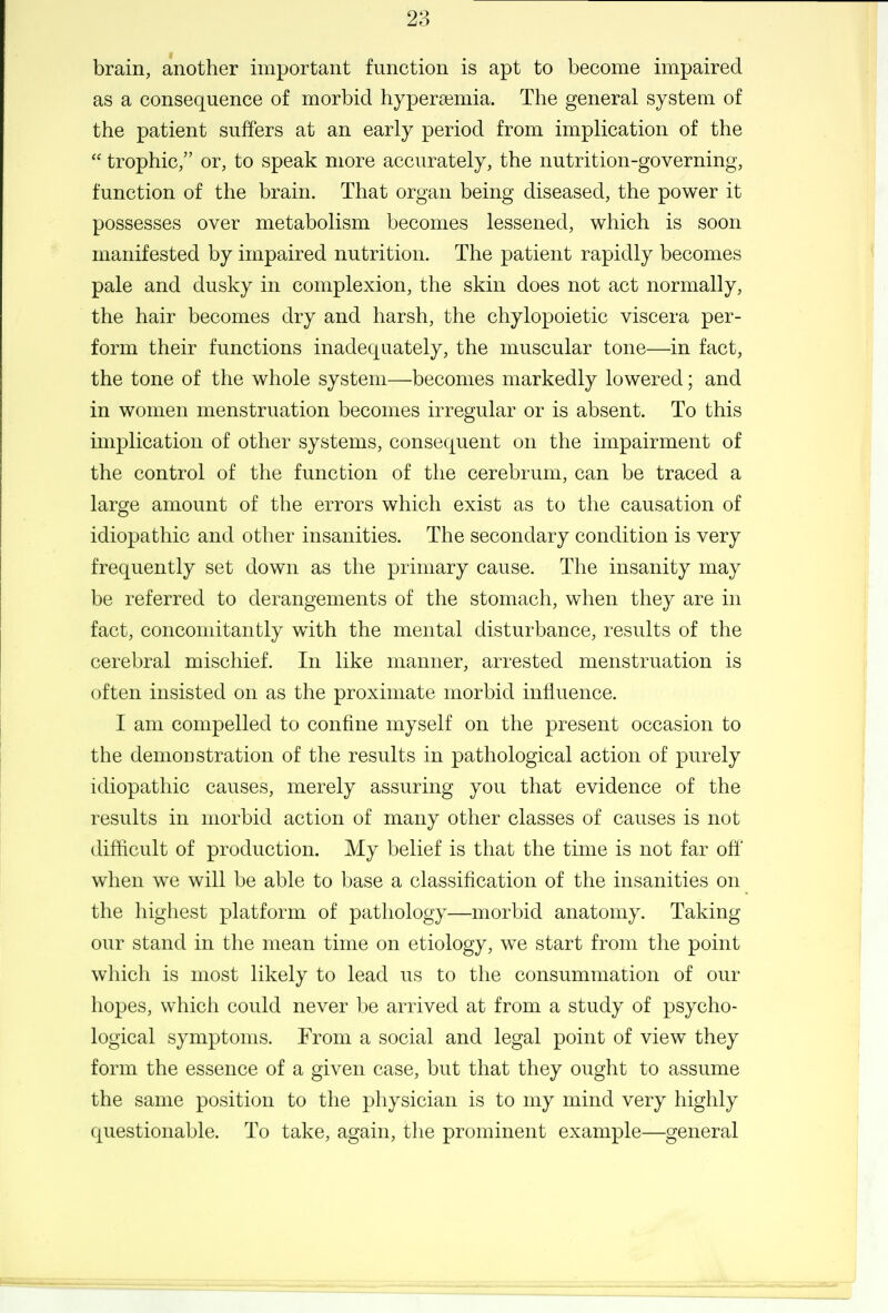 brain, another important function is apt to become impaired as a consequence of morbid hypera3niia. The general system of the patient suffers at an early period from implication of the  trophic, or, to speak more accurately, the nutrition-governing, function of the brain. That organ being diseased, the power it possesses over metabolism becomes lessened, which is soon manifested by impaired nutrition. The patient rapidly becomes pale and dusky in complexion, the skin does not act normally, the hair becomes dry and harsh, the chylopoietic viscera per- form their functions inadequately, the muscular tone—in fact, the tone of the whole system—becomes markedly lowered; and in women menstruation becomes irregular or is absent. To this implication of other systems, consequent on the impairment of the control of the function of the cerebrum, can be traced a large amount of the errors which exist as to the causation of idiopathic and other insanities. The secondary condition is very frequently set down as the primary cause. The insanity may be referred to derangements of the stomach, when they are in fact, concomitantly with the mental disturbance, results of the cerebral mischief. In like manner, arrested menstruation is often insisted on as the proximate morbid influence. I am compelled to confine myself on the present occasion to the demonstration of the results in pathological action of purely idiopathic causes, merely assuring you that evidence of the results in morbid action of many other classes of causes is not difficult of production. My belief is that the time is not far off' when we will be able to base a classification of the insanities on the highest platform of pathology—morbid anatomy. Taking our stand in the mean time on etiology, we start from the point which is most likely to lead us to the consummation of our hopes, which could never be arrived at from a study of psycho- logical symptoms. From a social and legal point of view they form the essence of a given case, but that they ought to assume the same position to the physician is to my mind very highly questionable. To take, again, the prominent example—general