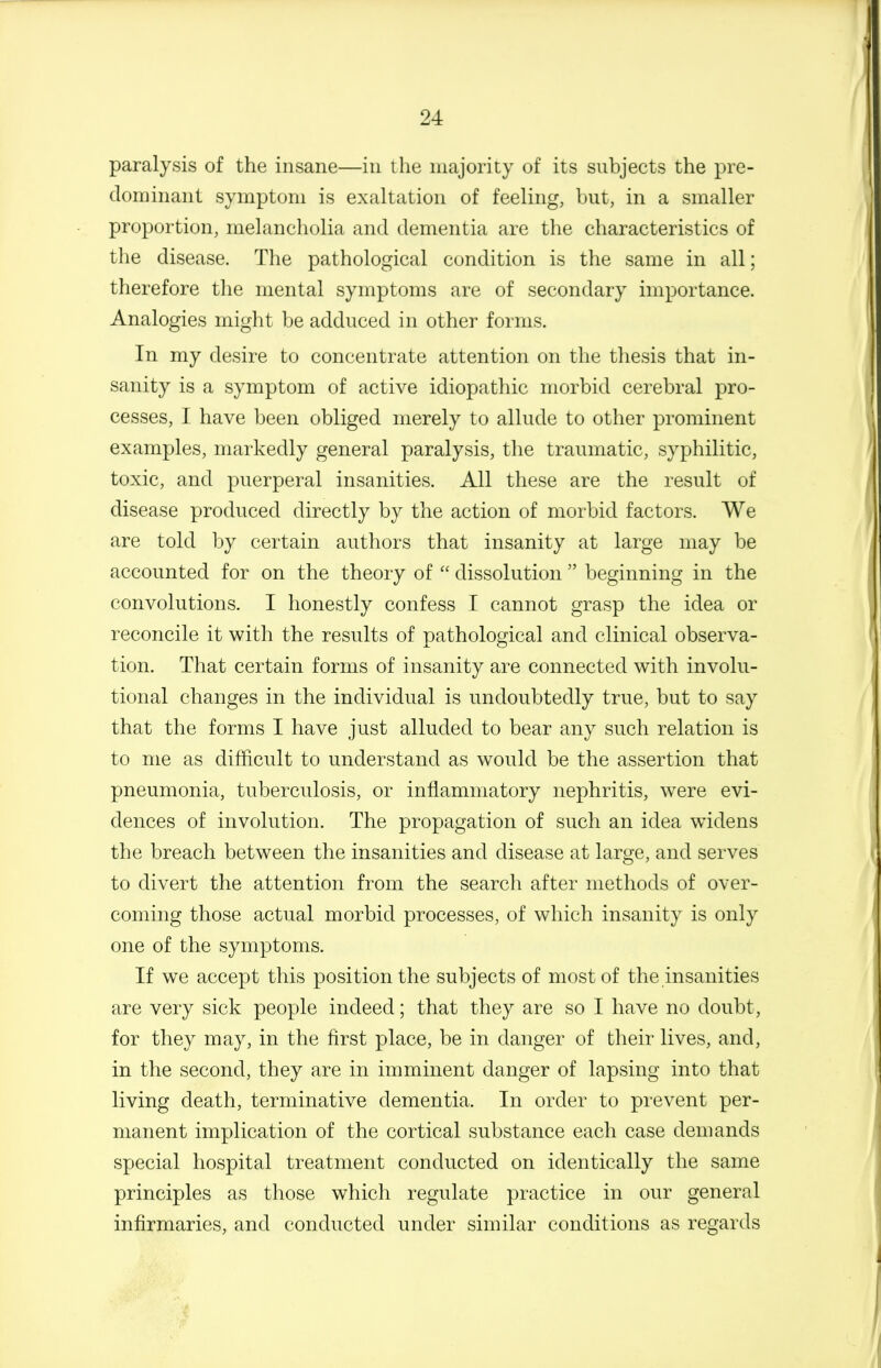 paralysis of the insane—in the majority of its subjects the pre- dominant symptom is exaltation of feeling, but, in a smaller proportion, melancholia and dementia are the characteristics of the disease. The pathological condition is the same in all; therefore the mental symptoms are of secondary importance. Analogies might be adduced in other foinis. In my desire to concentrate attention on the thesis that in- sanity is a symptom of active idiopathic morbid cerebral pro- cesses, I have been obliged merely to allude to other prominent examples, markedly general paralysis, the traumatic, syphilitic, toxic, and puerperal insanities. All these are the result of disease produced directly by the action of morbid factors. We are told by certain authors that insanity at large may be accounted for on the theory of  dissolution  beginning in the convolutions. I honestly confess I cannot grasp the idea or reconcile it with the results of pathological and clinical observa- tion. That certain forms of insanity are connected with involu- tional changes in the individual is undoubtedly true, but to say that the forms I have just alluded to bear any such relation is to me as difficult to understand as would be the assertion that pneumonia, tuberculosis, or inflammatory nephritis, were evi- dences of involution. The propagation of such an idea widens the breach between the insanities and disease at large, and serves to divert the attention from the search after methods of over- coming those actual morbid processes, of which insanity is only one of the symptoms. If we accept this position the subjects of most of the insanities are very sick people indeed; that they are so I have no doubt, for they may, in the first place, be in danger of their lives, and, in the second, they are in imminent danger of lapsing into that living death, terminative dementia. In order to prevent per- manent implication of the cortical substance each case demands special hospital treatment conducted on identically the same principles as those which regulate practice in our general infirmaries, and conducted under similar conditions as regards