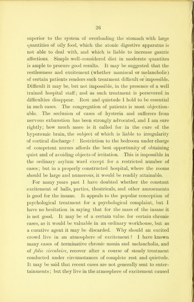 superior to the system of overloading the stomach with large (juantities of oily food, which the atonic digestive apparatus is not able to deal witli, and which is liable to increase gastric affections. Simple well-considered diet in moderate quantites is ample to procure good results. It may be suggested that the restlessness and excitement (whether maniacal or melancholic) of certain patients renders such treatment difticult or impossible. Difhcult it may be, but not impossible, in the presence of a well trained hospital staff; and as such treatment is persevered in difficulties disappear. Eest and quietude I hold to be essential in such cases. The congregation of patients is most objection- able. The seclusion of cases of hysteria and sufferers from nervous exhaustion has been strongly advocated, and I am sure rightly; how much more is it called for in the cure of the hypergemic brain, the subject of which is liable to irregularity of cortical discharge ? Eestriction to the bedroom under charge of competent nurses affords the best opportunity of obtaining quiet and of avoiding objects of irritation. This is impossible in the ordinary asylum ward except for a restricted number of cases; but in a properly constructed hospital, where the rooms should be large and numerous, it would be readily attainable. For many years past I have doubted whether the constant excitement of balls, parties, theatricals, and other amusements is good for the insane. It appeals to the popular conception of psychological treatment for a psychological complaint, but I have no hesitation in saying that for the mass of the insane it is not good. It may be of a certain value for certain chronic cases, as it would be valuable in an ordinary workhouse, but as a curative agent it may be discarded. Why should an excited crowd live in an atmosphere of excitement ? I have known many cases of terminative chronic mania and melancholia, and of folie circulaire, recover after a course of steady treatment conducted under circumstances of complete rest and quietude. It may be said that recent cases are not generally sent to enter- tainments ; but they live in the atmosphere of excitement caused