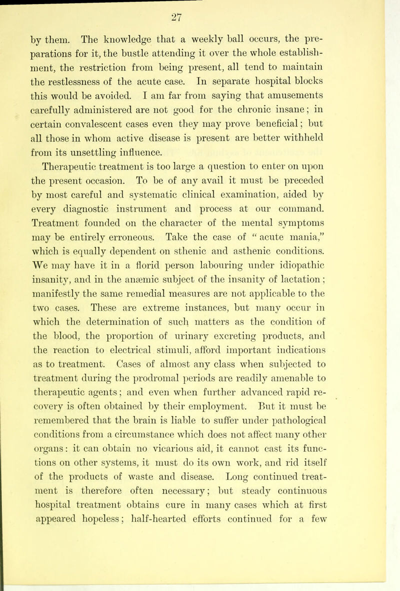 by them. The knowledge that a weekly ball occurs, the pre- parations for it, the bustle attending it over the whole establish- ment, the restriction from being present, all tend to maintain the restlessness of the acute case. In separate hospital blocks this would be avoided. I am far from saying that amusements carefully administered are not good for the chronic insane; in certain convalescent cases even they may prove beneficial; but all those in whom active disease is present are better withheld from its unsettling influence. Therapeutic treatment is too large a question to enter on upon the present occasion. To be of any avail it must be preceded by most careful and systematic clinical examination, aided by every diagnostic instrument and process at our command. Treatment founded on the character of the mental symptoms may be entirely erroneous. Take the case of  acute mania, which is equally dependent on sthenic and asthenic conditions. We may have it in a florid person labouring under idiopathic insanity, and in the anaemic subject of the insanity of lactation; manifestly the same remedial measures are not applicable to the two cases. These are extreme instances, but many occur in which the determination of such matters as the condition of the blood, the proportion of urinary excreting products, and the reaction to electrical stimuli, afford important indications as to treatment. Cases of almost any class when subjected to treatment during the prodromal periods are readily amenable to therapeutic agents; and even when further advanced rapid re- covery is often obtained by their employment. But it must be remembered that the brain is liable to suffer under pathological conditions from a circumstance which does not affect many other organs: it can obtain no vicarious aid, it cannot cast its func- tions on other systems, it must do its own work, and rid itself of the products of waste and disease. Long continued treat- ment is therefore often necessary; but steady continuous hospital treatment obtains cure in many cases which at first appeared hopeless; half-hearted efforts continued for a few