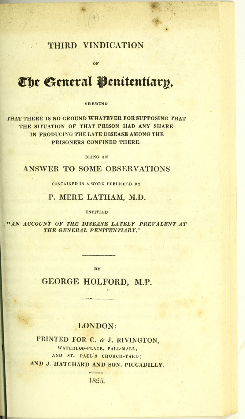 THIRD VINDICATION OF SHEWING THAT THERE IS NO GROUND WHATEVER FOR SUPPOSING THAT THE SITUATION OF THAT PRISON HAD ANY SHARE IN PRODUCING THE LATE DISEASE AMONG THE PRISONERS CONFINED THERE. BEING AN ANSWER TO SOME OBSERVATIONS CONTAINED IN A WORK PUBLISHED BY P. MERE LATHAM, M.D. ENTITLED AN ACCOUNT OF THE DISEASE LATELY PREVALENT AT THE GENERAL PENITENTIARY.  BY GEORGE HOLFORD, M.P. LONDON PRINTED FOR C. & J. RIVINGTON, WATEKLOO-PLACE, PALL-MALL, AND ST. PAUL'S CHURCH-YAIID i AND J. IIATCHARD AND SON, PICCADILLY. IS25,