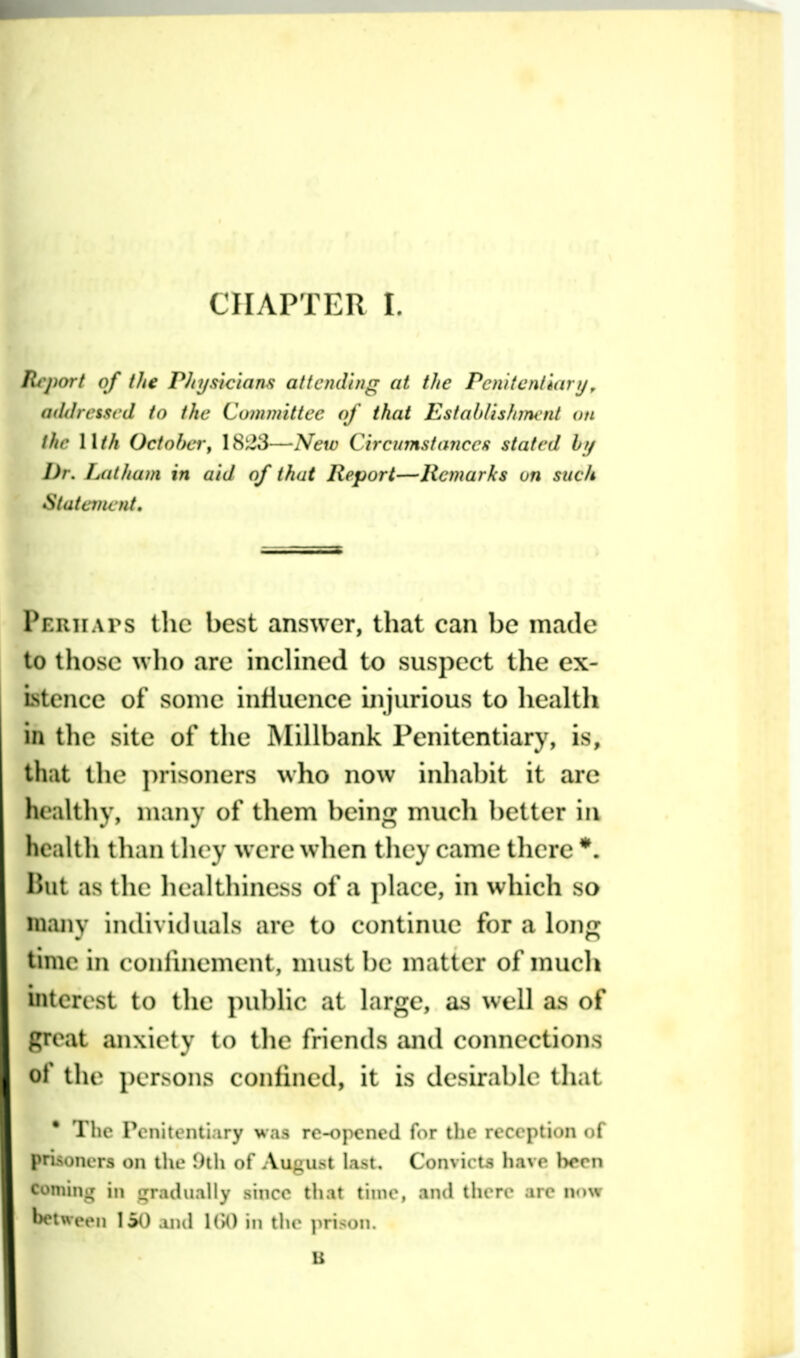 Tli'jmrt of the Phys'ic'ians attending at the Penitentiary^ attdresscd to the Committee of thai Estaldishm nt on the Wth Octoher, 18^3—New Circumstancefi stated by Dr. lAiiJiani in aid of that Report—Remarks on suck Statciiwiit, Periiaps llic best answer, that can be made to those who are incHned to suspect the ex- Lstcnce of some influence injurious to healtli in tlie site of the Millbank Penitentiary, is, that the ])risoners who now inlial)it it arc hcallliv, many of tliem beins: mucli ])elter in heaUli tlian tlu^y were when they came tlierc *. Hut as tlie liealthiness of a ])lacc, in which so many individuals are to continue for a h)nn; time in conlinement, nuist be matter of nuicli interest to tlie ])ul)hc at larj^e, as well as of great anxiety to the friends and comiections of tl le i)er>ons confined, it is desirabk^ that * The Pcnitenti.iry was ro-opcncd f(ir tlic reception of prisoners on the \h\\ of August last. Convic t,s have been comini; in •gradually since that time, and there are now between 150 iiul !('>() in the prison.