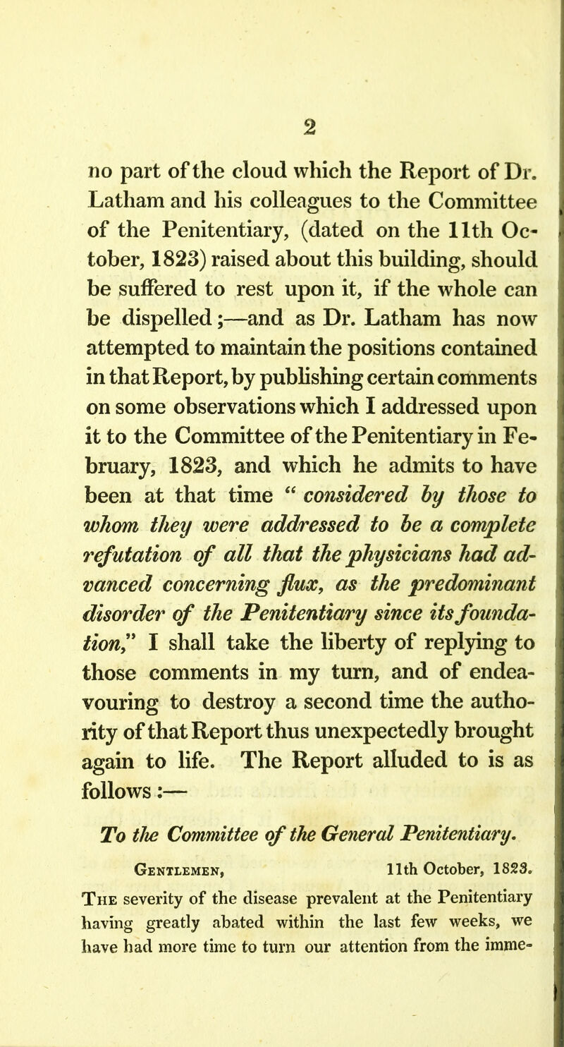 no part of the cloud which the Report of Dr. Latham and his colleagues to the Committee of the Penitentiary, (dated on the 11th Oc- tober, 1823) raised about this building, should be suffered to rest upon it, if the whole can be dispelled;—and as Dr. Latham has now attempted to maintain the positions contained in that Report, by pubUshing certain comments on some observations which I addressed upon it to the Committee of the Penitentiary in Fe- bruary, 1823, and which he admits to have been at that time  considered by those to whom they were addressed to he a complete refutation of all that the physicians had ad- vanced concerning flux, as the predominant disorder of the Penitentiary since its founda- tion^' I shall take the liberty of replying to those comments in my turn, and of endea- vouring to destroy a second time the autho- rity of that Report thus unexpectedly brought again to life. The Report alluded to is as follows:— To the Committee of the General Penitentiary. Gentlemen, 11th October, 1823. The severity of the disease prevalent at the Penitentiary having greatly abated within the last few weeks, we have had more time to turn our attention from the imme-
