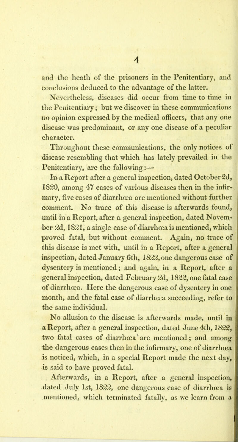 and the heath of the prisoners in the Penitentiary, and conclusions deduced to the advantage of the latter. Nevertheless, diseases did occur from time to time in the Penitentiary; but we discover in these communications no opinion expressed by the medical officers, that any one disease was predominant, or any one disease of a peculiar character. Throughout these communications, the only notices of disease resembling that which has lately prevailed in the Penitentiary, are the following:— In a Report after a general inspection, dated October 2d, 1820, among 47 cases of various diseases then in the infir- mary, five cases of diarrhoea are mentioned without further comment. No trace of this disease is afterwards found, until in a Report, after a general inspection, dated Novem- ber 2d, 1821, a single case of diarrhoea is mentioned, which proved fatal, but without comment. Again, no trace of this disease is met with, until in a Report, after a general inspection, dated January 6th, 1822, one dangerous case of dysentery is mentioned; and again, in a Report, after a general inspection, dated February 2d, 1822, one fatal case of diarrhoea. Here the dangerous case of dysentery in one month, and the fatal case of diarrhoea succeeding, refer to the same individual. No allusion to the disease is afterwards made, until in a Report, after a general inspection, dated June 4th, 1822, two fatal cases of diarrhoea are mentioned; and among the dangerous cases then in the infirmary, one of diarrhoea is noticed, which, in a special Report made the next day, is said to have proved fatal. Afterwards, in a Report, after a general inspection, dated July 1st, 1822, one dangerous case of diarrhoea is mentioned, which terminated flitally, as we learn from a