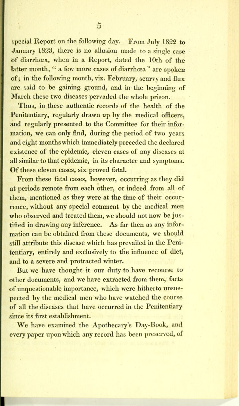 special Report on the following day. From July 1822 to January 1823, there is no allusion made to a single case of diarrhoea, when in a Report, dated the 10th of the latter month, '* a few more cases of diarrhoea are spoken of; in the following month, viz. February, scurvy and flux are said to be gaining ground, and in the beginning of March these two diseases pervaded the whole prison. Thus, in these authentic records of the health of the Penitentiary, regularly drawn up by the medical officers, and regularly presented to the Committee for their infor- mation, we can only find, during the period of two years and eight months which immediately preceded the declared existence of the epidemic, eleven cases of any diseases at all similar to that epidemic, in its character and symptoms. Of these eleven cases, six proved fatal. From these fatal cases, however, occurring as they did at periods remote from each other, or indeed from all of them, mentioned as they were at the time of their occur- rence, without any special comment by the medical men who observed and treated them, we should not now be jus- tified in drawing any inference. As far then as any infor- mation can be obtained from these documents, we should still attribute this disease which has prevailed in the Peni- tentiary, entirely and exclusively to the influence of diet, and to a severe and protracted winter. But we have thought it our duty to have recourse to other documents, and we have extracted from them, facts of unquestionable importance, which were hitherto unsus- pected by the medical men who have watched the course of all the diseases that have occurred in the Penitentiary since its first establishment. We have examined the Apothecary's Day-Book, and every paper upon which any record has been preserved, of I