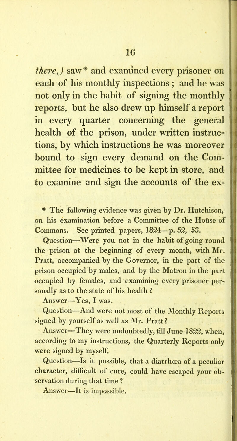 IG there,) saw * and examined every prisoner on each of his monthly inspections ; and he was not only in the habit of signing the monthly reports, but he also drew up himself a report in every quarter concerning the general health of the prison, under written instruc- tions, by which instructions he was moreover bound to sign every demand on the Com- mittee for medicines to be kept in store, and to examine and sign the accounts of the ex- * The following evidence was given by Dr. Hutchison, on his examination before a Committee of the Ho&se of Commons. See printed papers, 1824—p. 52, 53. Question—Were you not in the habit of going round the prison at the beginning of every month, with Mr. Pratt, accompanied by the Governor, in the part of the prison occupied by males, and by the Matron in the part occupied by females, and examining every prisoner per- sonally as to the state of his health ? Answer—Yes, I was. Question—And were not most of the Monthly Reports signed by yourself as well as Mr. Pratt ? Answer—They were undoubtedly, till June 1S22, when, according to my instructions, the Quarterly Reports only were signed by myself. Question—Is it possible, that a diarrhoea of a peculiar character, difficult of cure, could have escaped your ob- servation during that time ? Answer—It is impossible.