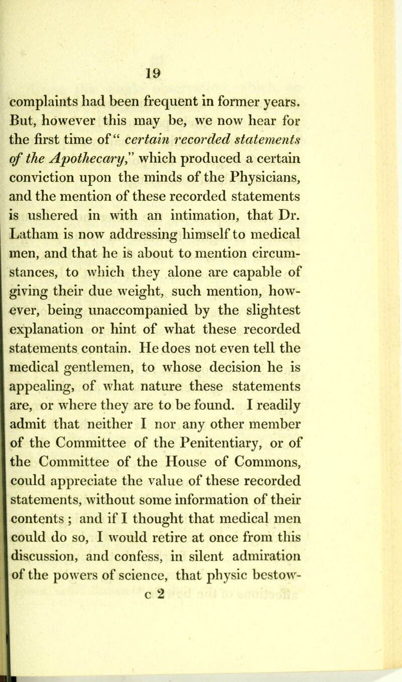 complaints had been frequent in former years. But, however this may be, we now hear for the first time of certain recorded statements of the Apothecary',' which produced a certain conviction upon the minds of the Physicians, and the mention of these recorded statements is ushered in with an intimation, that Dr. Latham is now addressing himself to medical men, and that he is about to mention circum- stances, to which they alone are capable of giving their due weight, such mention, how- ever, being unaccompanied by the slightest explanation or hint of what these recorded statements contain. He does not even tell the medical gentlemen, to whose decision he is appealing, of what nature these statements are, or where they are to be found. I readily admit that neither I nor any other member of the Committee of the Penitentiary, or of the Committee of the House of Commons, could appreciate the value of these recorded statements, without some information of their contents ; and if I thought that medical men could do so, I would retire at once from this discussion, and confess, in silent admiration of the powers of science, that physic bcstow- c 2