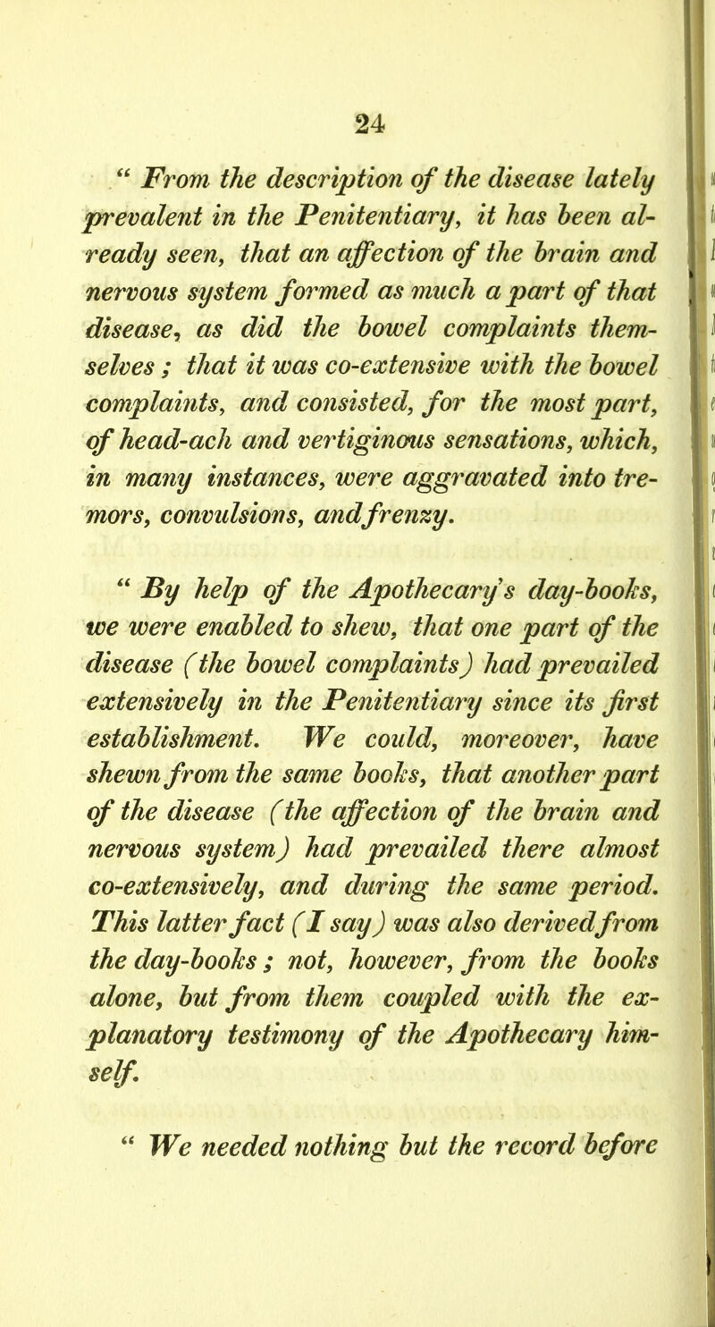 . From the description of the disease lately prevalent in the Penitentiary, it has heen al- ready seen, that an affection of the brain and nervous system formed as much a part of that disease^ as did the bowel complaints them- selves ; that it was co-extensive with the bowel complaints, and consisted, for the most part, of head-ach and vertiginous sensations, which, in many instances, were aggravated into tre- mors, convidsions, and frenzy, By help of the Apothecary's day-boohs, we were enabled to shew, that one part of the disease (the bowel complaints) had prevailed extensively in the Penitentiary since its first establishment. We could, moreover, have shewn f rom the same boohs, that another part of the disease (the affection of the brain and nervous system) had prevailed there almost co-extensively, and during the same period. This latter fact (I say) was also derivedfrom the day-boohs; not, however, from the boohs alone, but from them coupled with the ex- planatory testimony of the Apothecary him- self. We needed nothing but the record before