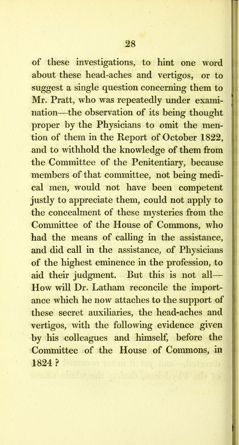 of these investigations, to hint one word about these head-aches and vertigos, or to suggest a single question concerning them to Mr. Pratt, who was repeatedly under exami- nation—the observation of its being thought proper by the Physicians to omit the men- tion of them in the Report of October 1822, and to withhold the knowledge of them from the Committee of the Penitentiary, because members of that committee, not being medi- cal men, would not have been competent justly to appreciate them, could not apply to the concealment of these mysteries from the Committee of the House of Commons, who had the means of calling in the assistance, and did call in the assistance, of Physicians of the highest eminence in the profession, to aid their judgment. But this is not all— How will Dr. Latham reconcile the import- ance which he now attaches to the support of these secret auxiliaries, the head-aches and vertigos, with the following evidence given by his colleagues and himself, before the Committee of the House of Commons, in 1824 ?
