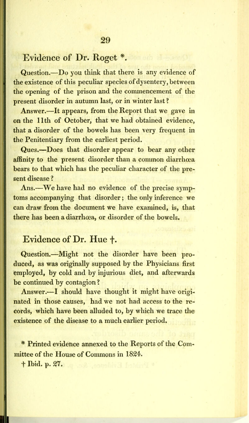 Evidence of Dr. Roget *. Question.—Do you think that there is any evidence of the existence of this peculiar species of dysentery, between the opening of the prison and the commencement of the present disorder in autumn last, or in winter last ? Answer.—It appears, from the Report that we gave in on the 11th of October, that we had obtained evidence, that a disorder of the bowels has been very frequent in the Penitentiary from the earliest period. Ques.—Does that disorder appear to bear any other affinity to the present disorder than a common diarrhoea bears to that which has the peculiar character of the pre- sent disease ? Ans.—We have had no evidence of the precise symp- toms accompanying that disorder; the only inference we can draw from the document we have examined, is, that there has been a diarrhoea, or disorder of the bowels. Evidence of Dr. Hue f. Question.—Might not the disorder have been pro- duced, as was originally supposed by the Physicians first employed, by cold and by injurious diet, and afterwards be continued by contagion ? Answer.—I should have thought it might have origi- nated in those causes, had we not had access to the re- cords, which have been alluded to, by which we trace the existence of the disease to a much earlier period. * Printed evidence annexed to the Reports of the Com- mittee of the House of Commons in 1824. t Ibid. p. 27.
