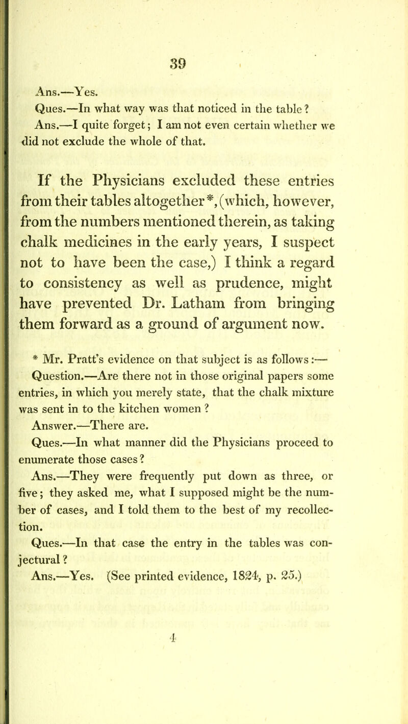 Ans.—Yes. Ques.—In what way was that noticed m the table ? Ans.—I quite forget; I am not even certain whether we did not exclude the whole of that. If the Physicians excluded these entries from their tables altogether*, (which, however, from the numbers mentioned therein, as taking chalk medicines in the early years, I suspect not to have been the case,) I think a regard to consistency as well as prudence, might have prevented Dr. Latham from bringing them forward as a ground of argument now. * Mr. Pratt's evidence on that subject is as follows:— Question.—Are there not in those original papers some entries, in which you merely state, that the chalk mixture was sent in to the kitchen women ? Answer.—There are. Ques.—In what manner did the Physicians proceed to enumerate those cases ? Ans.—They were frequently put down as three, or five; they asked me, what I supposed might be the num- ber of cases, and I told them to the best of my recollec- tion. Ques.—In that case the entry in the tables was con- jectural ? Ans.—Yes. (See printed evidence, 18^4, p. 25.) 4
