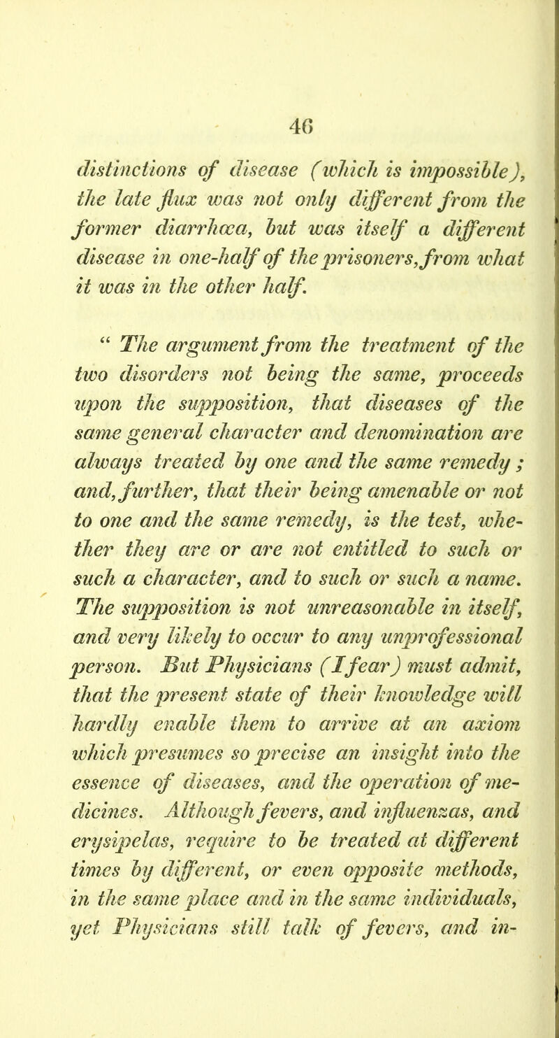 disli?ictions of disease (which is impossihle), the late flux was not only different from the former diarrhoea, hut was itself a different disease in one-half of tJie ^^risoners, from what it was in the other half The argument from the treatment of the two disorders not being the same, proceeds upon the supposition, that diseases of the same general character and denomination are always treated by one and the same remedy ; and, further, that their being amenable or not to one and the same remedy, is the test, whe- ther they are or are not entitled to such or such a character, and to such or such a name. The supposition is not unreasonable in itself, and very likely to occur to any unprofessional person. But Physicians (I fear) must admit, that the present state of their knowledge will hardly enable them to ari^ive at an axiom which presumes so precise an insight into the essence of diseases, and the operation of me- dicines. Although fevers, and influenzas, and erysipelas, require to be treated at different times by different, or even opposite methods, in the same place and in the same individuals, yet Physicians still talk of fevers, and ifi-