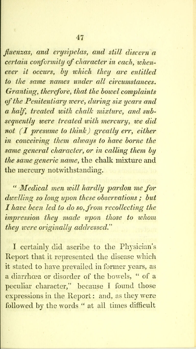 Jliien^as, and erysipelas, and still discern a certain conformity of character in each, when- ever it occurs, by which they are entitled to the same names under all circumstances. Granting, therefore, that the bowel complaints of the Penitentiary ivere, during six years and a half treated with chalk mixture, and sub- sequently were treated with mercury, we did not (I presume to think) greatly err, either in conceiving them always to have borne the same general character, or in calling them by the same generic name, the chalk mixture and the mercury notwithstanding. Medical men will hardly pardon me for dwelling so long upon these observations ; but I have been led to do so, from recollecting the impression they made upon those to whom they were originally addressed!' I certainly did ascribe to the Physician*s Report that it represented the disease which it stated to have prevailed in former years, as a diarrhoea or disorder of the bowels, of a peculiar character, because I found those expressions in the Report: and, as they were followed by the words at all times difficult
