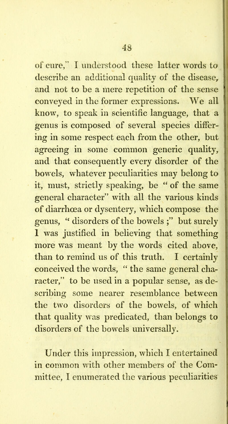 of cure, I understood these latter words to describe an additional quality of the disease^ and not to be a mere repetition of the sense conveyed in the former expressions. We all know, to speak in scientific language, that a genus is composed of several species differ- ing in some respect e^ch from the other, but agreeing in some common generic quality, and that consequently every disorder of the bowels, whatever peculiarities may belong to it, must, strictly speaking, be  of the same general character with all the various kinds of diarrhoea or dysentery, which compose the genus, disorders of the bowels but surely 1 was justified in believing that something more was meant by the words cited above, than to remind us of this truth. I certainly conceived the words,  the same general cha- racter, to be used in a popular sense, as de- scribing some nearer resemblance between the two disorders of the bowels, of which that quality was predicated, than belongs to disorders of the bowels universally. Under this impression, which I entertained in common with other members of the Com- mittee, I enumerated the various peculiarities