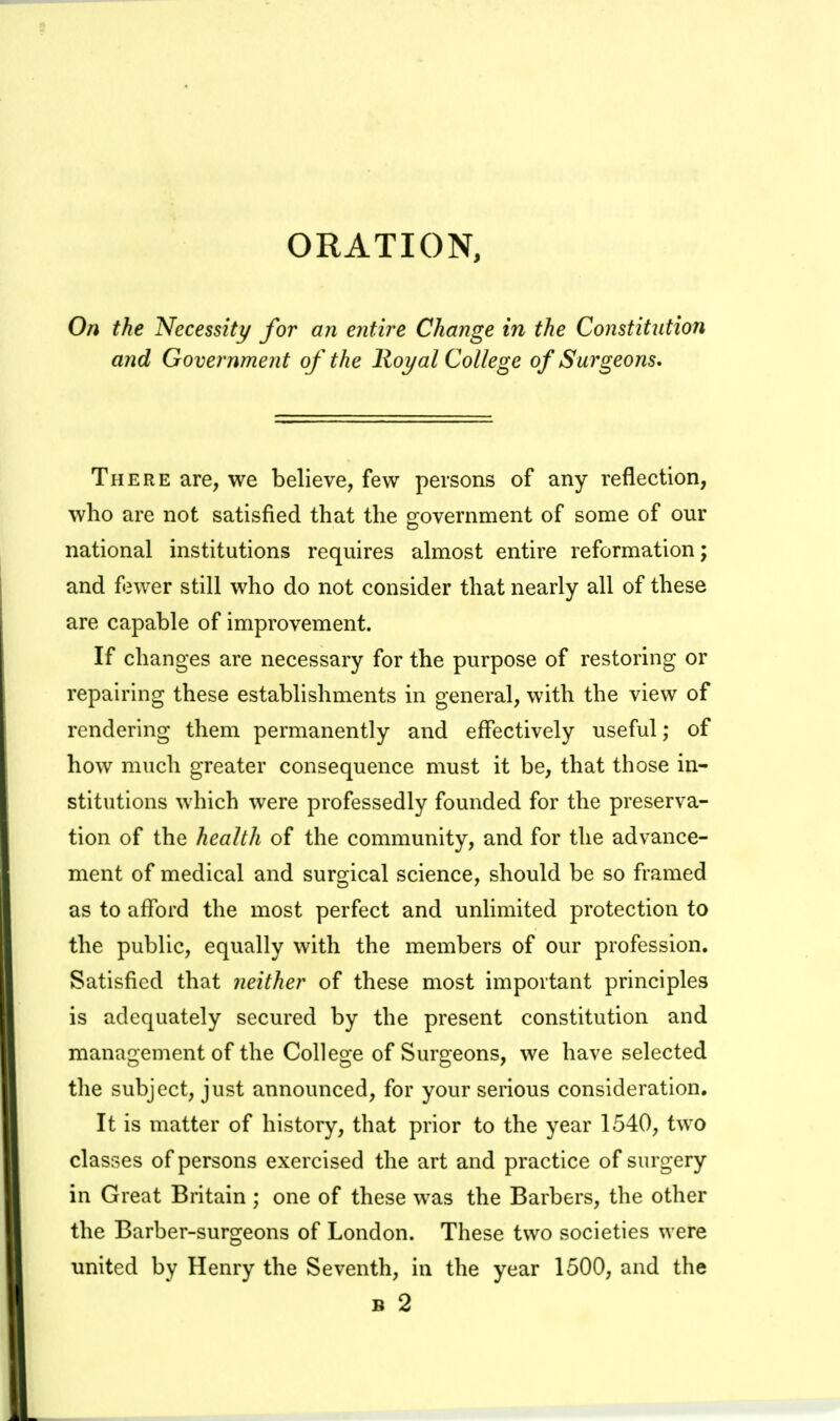 On the Necessity for an entire Change in the Constitntion and Government of the lloyal College of Surgeons. There are, we believe, few persons of any reflection, who are not satisfied that the government of some of our national institutions requires almost entire reformation; and fewer still who do not consider that nearly all of these are capable of improvement. If changes are necessary for the purpose of restoring or repairing these establishments in general, with the view of rendering them permanently and effectively useful; of how much greater consequence must it be, that those in- stitutions which were professedly founded for the preserva- tion of the health of the community, and for the advance- ment of medical and surgical science, should be so framed as to afford the most perfect and unlimited protection to the public, equally with the members of our profession. Satisfied that neither of these most important principles is adequately secured by the present constitution and manaci:ement of the Colleo-e of Suroeons, we have selected the subject, just announced, for your serious consideration. It is matter of history, that prior to the year 1540, two classes of persons exercised the art and practice of surgery in Great Britain ; one of these was the Barbers, the other the Barber-surgeons of London. These two societies were united by Henry the Seventh, in the year 1500, and the