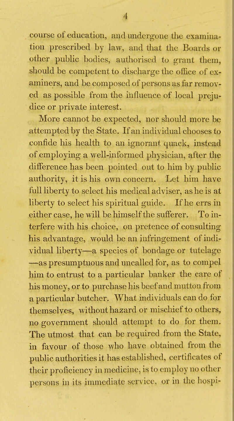 course of education, and undcrf^one the examina- tion prescribed by law, and tliat the Boards or other pubUc bodies, authorised to grant them, should be competent to discharge the office of ex- aminers, and be composed of persons as far remov- ed as possible from the influence of local preju- dice or private interest. More cannot be expected, nor should more be attempted by the State. If an individual chooses to confide his health to an ignorant quack, instead of employing a well-informed physician, after the difference has been pointed out to him by public authority, it is his own concern. Let him have full liberty to select his medical adviser, as he is at liberty to select his spiritual guide. If he errs in either case, he will be himself the sufferer. To in- terfere with his choice, on pretence of consulting his advantage, would be an infringement of indi- vidual liberty—a species of bondage or tutelage —as presumptuous and uncalled for, as to compel him to entrust to a particular banker the care of his money, or to purchase his beef and mutton from a particular butcher. What individuals can do for themselves, without hazard or mischief to others, no government should attempt to do for them. The utmost that can be required from the State, in favour of those who have obtained from the public authorities it has established, certificates of their proficiency in medicine, is to employ no other persons in its immediate service, or in the hospi-