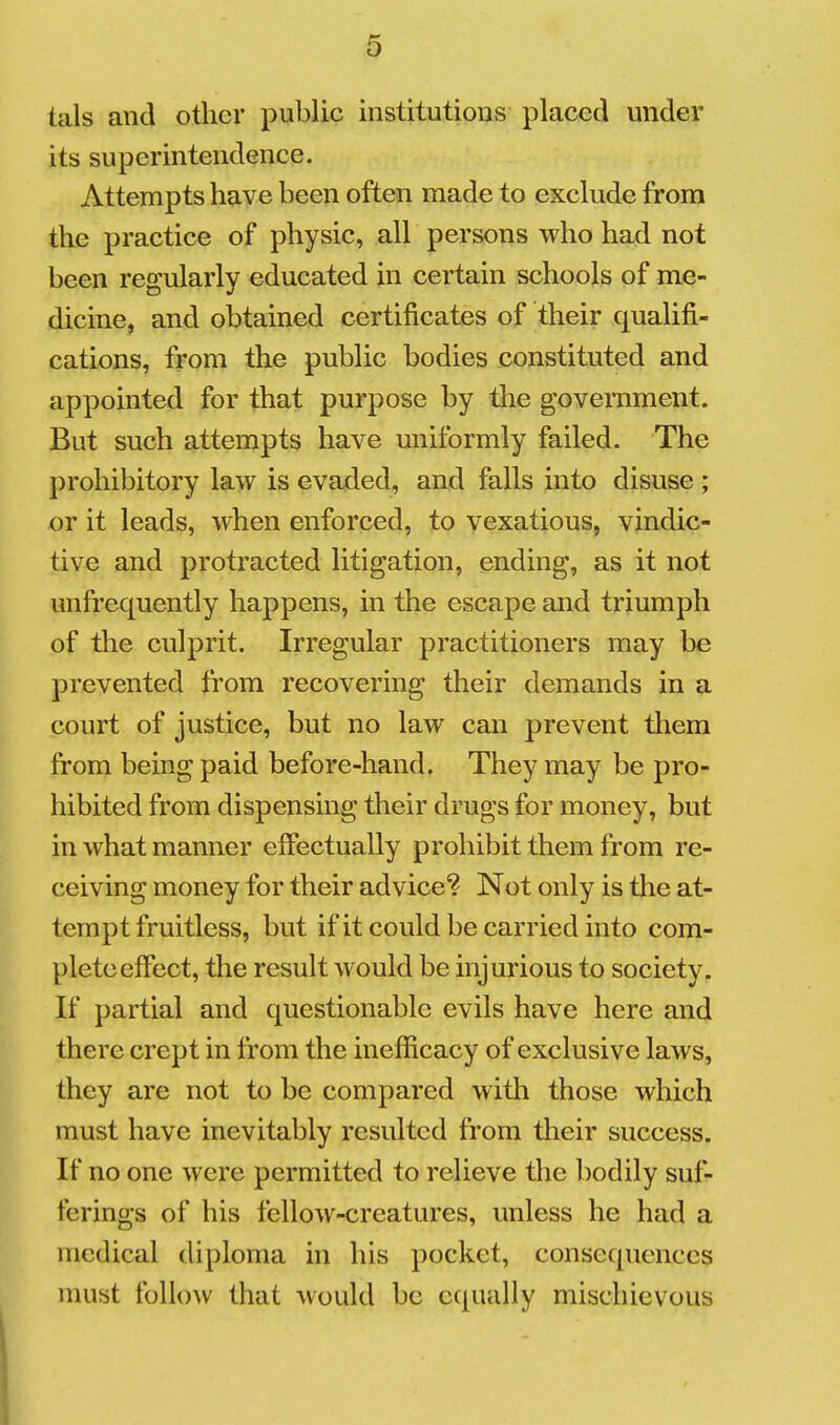 tals and other public institutions placed under its superintendence. Attempts have been often made to exclude from the practice of physic, all persons who had not been regularly educated in certain schools of me- dicine, and obtained certificates of their qualifi- cations, from the public bodies constituted and appointed for that purpose by the government. But such attempts have uniformly failed. The prohibitory law is evaded, and falls into disuse ; or it leads, when enforced, to vexatious, vindic- tive and protracted litigation, ending, as it not unfrequently happens, in the escape and triumph of the culprit. Irregular practitioners may be prevented from recovering their demands in a court of justice, but no law can prevent them from being paid before-hand. They may be pro- hibited from dispensing their drugs for money, but in what manner efibctually prohibit them from re- ceiving money for their advice*? Not only is the at- tempt fruitless, but if it could be carried into com- plete effect, the result would be injurious to society. If partial and questionable evils have here and there crept in from the inefficacy of exclusive laws, they are not to be compared with those which must have inevitably resulted from their success. If no one were permitted to relieve the bodily suf- ferings of his fellow-creatures, unless he had a medical diploma in his pocket, consequences must follow that would be equally mischievous