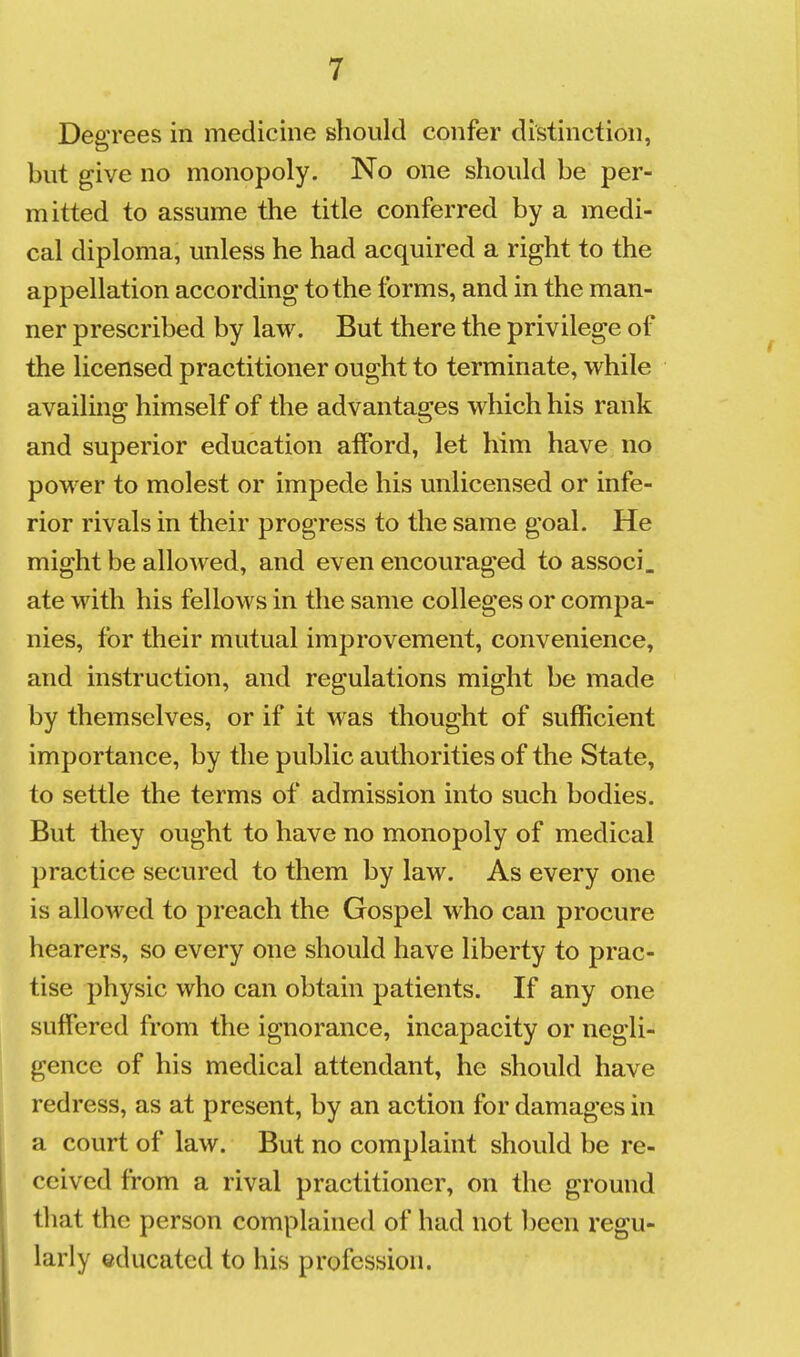Degrees in medicine should confer distinction, but give no monopoly. No one should be per- mitted to assume the title conferred by a medi- cal diploma, unless he had acquired a right to the appellation according to the forms, and in the man- ner prescribed by law. But there the privilege of the licensed practitioner ought to terminate, while availing himself of the advantages which his rank and superior education afford, let him have no power to molest or impede his unlicensed or infe- rior rivals in their progress to the same goal. He might be allowed, and even encouraged to associ. ate with his fellows in the same colleges or compa- nies, for their mutual improvement, convenience, and instruction, and regulations might be made by themselves, or if it was thought of sufficient importance, by the public authorities of the State, to settle the terms of admission into such bodies. But they ought to have no monopoly of medical practice secured to them by law. As every one is allowed to preach the Gospel who can procure hearers, so every one should have liberty to prac- tise physic who can obtain patients. If any one suffered from the ignorance, incapacity or negli- gence of his medical attendant, he should have redress, as at present, by an action for damages in a court of law. But no complaint should be re- ceived from a rival practitioner, on the ground that the person complained of had not been regu- larly educated to his profession.