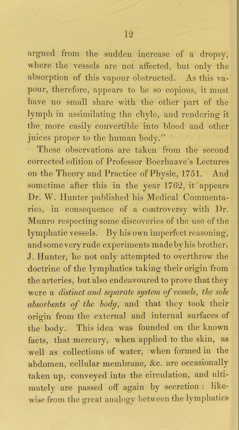 argued from the sudden increase of a dropsy, where the vessels are not affected, but only the absorption of this vapour obstructed. As this va- pour, therefore, appears to be so copious, it must have no small share with the other part of the lymph in assimilating the chyle, and rendering it the more easily convertible into blood and other juices proper to the human body. These observations are taken from the second corrected edition of Professor Boerhaave's Lectures on the Theory and Practice of Physic, 1751. And sometime after this in the year 1762, it appears Dr. W. Hunter published his Medical Commenta- ries, in consequence of a controversy with Dr. Munro respecting some discoveries of the use of the lymphatic vessels. By his own imperfect reasoning, and some very rude experiments madebyhis brother, J. Hunter, he not only attempted to overthrow the doctrine of the lymphatics taking their origin from the arteries, but also endeavoured to prove that they were a distinct and separate system of vessels, the sole absorbents of the body, and that they took their origin from the external and internal surfaces of the body. This idea was founded on the known facts, that mercury, when applied to the skin, as well as collections of water, when formed in the abdomen, cellular membrane, &c. are occasionally taken up, conveyed into the circulation, and ulti- mately are passed off again by secretion : like- wise from the great analogy between the lymphatic?