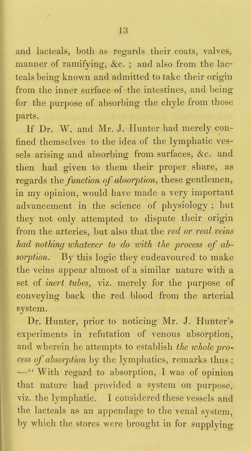 and lacteals, both as regards tlieir coats, valves, manner of ramifying, &c. ; and also from the lac- teals being known and admitted to take their origin from the inner surface of the intestines, and being for the purpose of absorbing the chyle from those parts. If Dr. W. and Mr. J. Hunter had merely con- fined themselves to the idea of the lymphatic ves- sels arising and absorbing from surfaces, &c. and then had given to them their proper share, as regards the function of absorption, these gentlemen, in my opinion, would have made a very important advancement in the science of physiology ; but they not only attempted to dispute their origin from the arteries, but also that the red or real veins had nothing whatever to do with the process of ab- sorption. By this logic they endeavoured to make the veins appear almost of a similar nature with a set of inert tubes, viz. merely for the purpose of conveying back the red blood from the arterial system. Dr. Hunter, prior to noticing Mr. J. HunterV experiments in refutation of venous absorption, and wherein he attempts to establish the whole pro- cess of absorption by the lymphatics, remarks thus : — With regard to absorption, I was of opinion that nature had provided a system on purpose, viz. the lymphatic, I considered these vessels and the lacteals as an appendage to the venal system, by which the stores were brought in for supplying