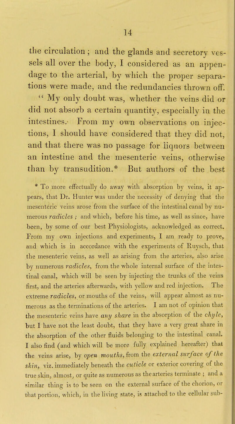 the circulation; and the glands and secretory ves- sels all over the body, I considered as an appen- dage to the arterial, by which the proper separa- tions were made, and the redundancies thrown off.  My only doubt was, whether the veins did or did not absorb a certain quantity, especially in the intestines.' From my own observations on injec- tions, I should have considered that they did not, and that there was no passage for liquors between an intestine and the mesenteric veins, otherwise than by transudition.* But authors of the best * To more effectually do away with absorption by veins, it ap- pears, that Dr. Hunter was under the necessity of denying that the mesenteric veins arose from the surface of the intestinal canal by nu- merous radicles ; and which, before his time, as well as since, have been, by some of our best Physiologists, acknowledged as correct. From my own injections and experiments, I am ready to prove, and which is in accordance with the experiments of Ruysch, that the mesenteric veins, as well as arising from the arteries, also arise by numerous radicles, from the whole internal surface of the intes- tinal canal, which will be seen by injecting the trunks of the veins first, and the arteries afterwards, with yellow and red injection. The extreme radicles, or mouths of the veins, will appear almost as nu- merous as the terminations of the arteries. I am not of opinion that the mesenteric veins have any share in the absorption of the chyle, but I have not the least doubt, that they have a very great share in the absorption of the other fluids belonging to the intestinal canal. I also find (and which will be more fully explained hereafter) that the veins arise, by open mouths, from the external surface of (he skin, viz. immediately beneath the cuticle or exterior covering of the true skin, almost, or quite as numerous as the arteries terminate ; and a similar thing is to be seen on the external surface of the chorion, or that portion, which, in tlie living state, is attached to (he ccllnlar sub-