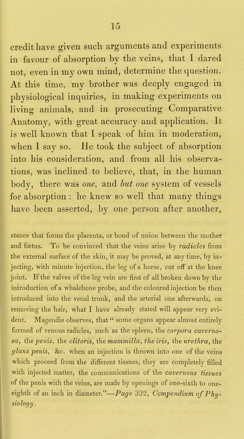 credit have given such arguments and experiments in favour of absorption by the veins, that I dared not, even in my own mind, determine the question. At this time, my brother was deeply engaged in physiological inquiries, in making experiments on living animals, and in prosecuting Comparative Anatomy, with great accuracy and application. It is well known that I speak of him in moderation, when I say so. He took the subject of absorption into his consideration, and from all his observa- tions, was inclined to believe, that, in the human body, there was one, and but one system of vessels for absorption : he knew so well that many things have been asserted, by one jDerson after another, stance that forms the placenta, or bond of union between the mother and foetus. To be convinced that the veins arise by radicles from the external surface of the skin, it may be proved, at any time, by in- jecting, with minute injection, the leg of a horse, cut off at the knee joint. If the valves of the leg vein are first of all broken down by the introduction of a whalebone probe, and the coloured injection be then introduced into the venal trunk, and the arterial one afterwards, on removing the hair, what I have already stated will appear very evi- dent. Magendie observes, that  some organs appear almost entirely formed of venous radicles, such as the spleen, the corpora caverno- sa, the penis, the clitoris, the mammilla, the iris, the urethra, the glans penis, &c. when an injection is thrown into one of the veins which proceed from the different tissues, they are completely filled with injected matter, the communications of the cavernous tissues of the penis with the veins, are made by openings of one-sixth to one- eighth of an inch in diameter.—Page 332, Compendium of Phy- siology.