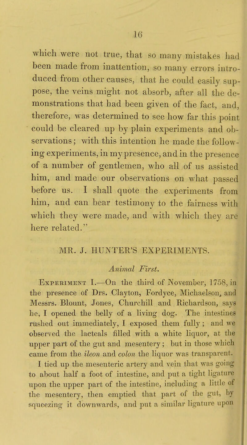 which were not true, that so many mistakes liad been made from inattention, so many errors intro- duced from other causes, that he could easily sup- pose, the veins might not absorb, after all the de- monstrations that had been given of the fact, and, therefore, was determined to see how far this point could be cleared up by plain experiments and ob- servations ; with this intention he made the follow- ing experiments, in my presence, and in the presence of a number of gentlemen, who all of us assisted him, and made our observations on what passed before us. I shall quote the experiments from him, and can bear testimony to the fairness with which they were made, and with which they are here related. MR. J. HUNTER'S EXPERIMENTS. Animal First. Experiment I.—On the third of November, 1758, in the presence of Drs. Clayton, Fordyce, Michaelson, and Messrs. Blount, Jones, Churchill and Richardson, says he, I opened the belly of a living dog. The intestines rushed out immediately, I exposed them fully; and we observed the lacteals filled with a white liquor, at the upper part of the gut and mesentery; but in those which came from the ileon and colon the liquor was transparent. I tied up the mesenteric artery and vein that was going to about half a foot of intestine, and put a tight ligature upon the upper part of the intestine, including a little of the mesentery, then emptied that part of the gut, by squeezing it downwards, and put a similar ligature upon