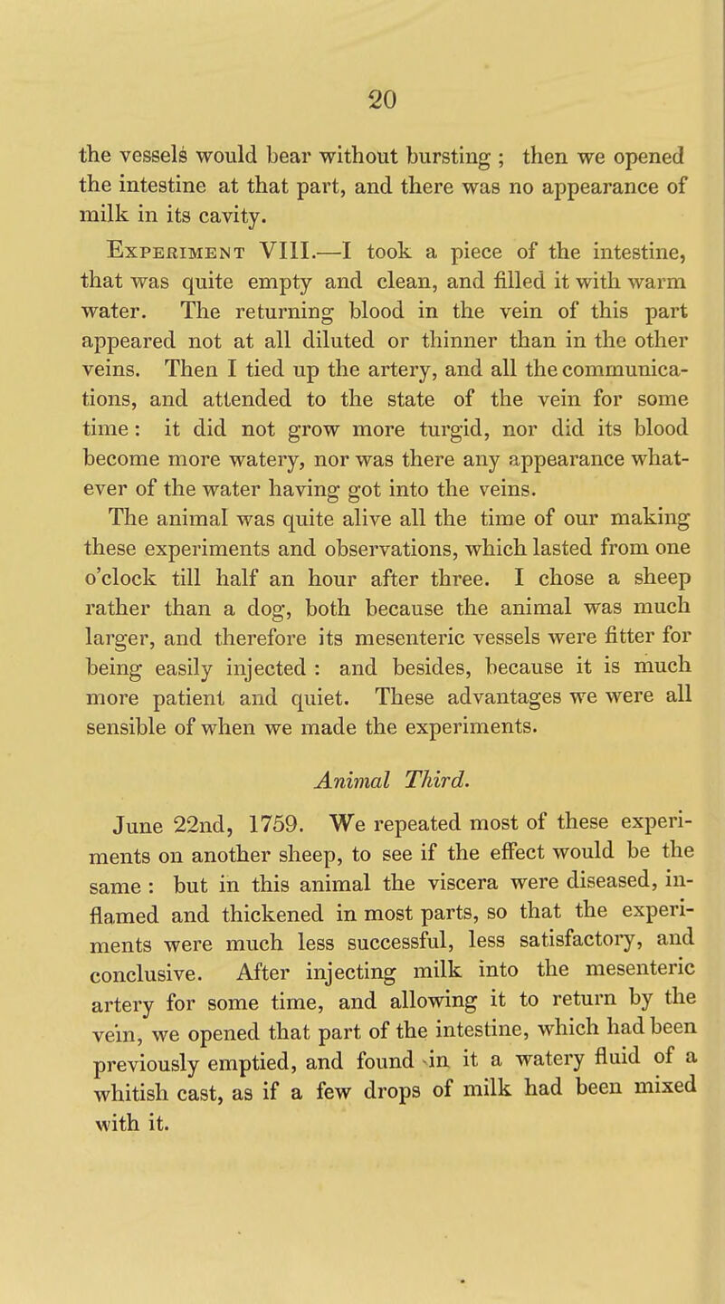 the vessels would bear without bursting ; then we opened the intestine at that part, and there was no appearance of milk in its cavity. Experiment VIII.—I took a piece of the intestine, that was quite empty and clean, and filled it with warm water. The returning blood in the vein of this part appeared not at all diluted or thinner than in the other veins. Then I tied up the artery, and all the communica- tions, and attended to the state of the vein for some time: it did not grow more turgid, nor did its blood become more watery, nor was there any appearance what- ever of the water having got into the veins. The animal was quite alive all the time of our making these experiments and observations, which lasted from one o'clock till half an hour after three. I chose a sheep rather than a dog, both because the animal was much larger, and therefore its mesenteric vessels were fitter for being easily injected : and besides, because it is much more patient and quiet. These advantages we were all sensible of when we made the experiments. Animal Third. June 22nd, 1759. We repeated most of these experi- ments on another sheep, to see if the effect would be the same : but in this animal the viscera were diseased, in- flamed and thickened in most parts, so that the experi- ments were much less successful, less satisfactoiy, and conclusive. After injecting milk into the mesenteric artery for some time, and allowing it to return by the vein, we opened that part of the intestine, which had been previously emptied, and found -in it a watery fluid of a whitish cast, as if a few drops of milk had been mixed with it.