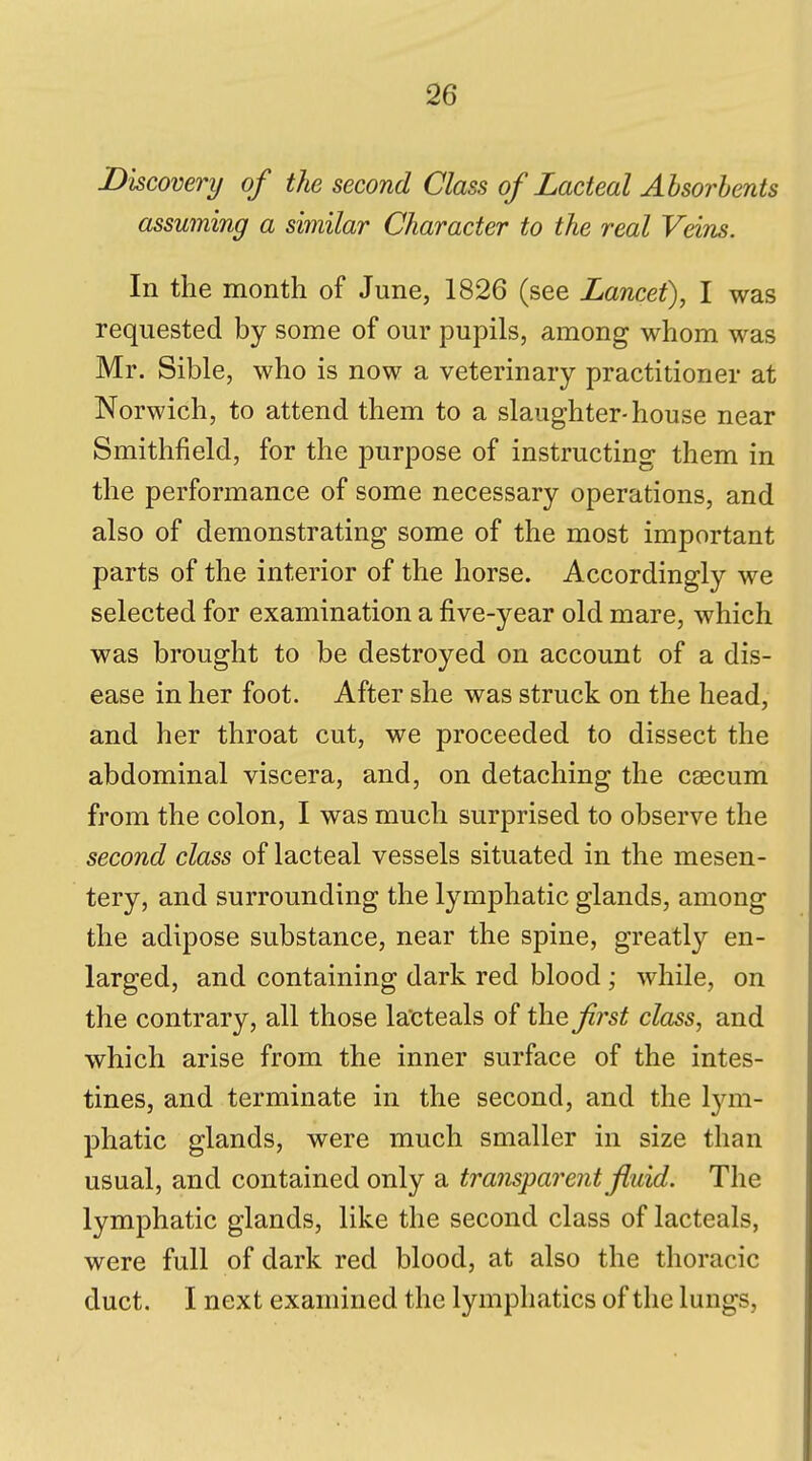 Dkcovery of the second Class of Lacteal Absorbents assuming a similar Character to the real Veins. In the month of June, 1826 (see Lancet), I was requested by some of our pupils, among whom was Mr. Sible, who is now a veterinary practitioner at Norwich, to attend them to a slaughter-house near Smithfield, for the purpose of instructing them in the performance of some necessary operations, and also of demonstrating some of the most important parts of the interior of the horse. Accordingly we selected for examination a five-year old mare, which was brought to be destroyed on account of a dis- ease in her foot. After she was struck on the head, and her throat cut, we proceeded to dissect the abdominal viscera, and, on detaching the caecum from the colon, I was much surprised to observe the second class of lacteal vessels situated in the mesen- tery, and surrounding the lymphatic glands, among the adipose substance, near the spine, greatly en- larged, and containing dark red blood ; while, on the contrary, all those la'cteals of the fj^st class, and which arise from the inner surface of the intes- tines, and terminate in the second, and the lym- phatic glands, were much smaller in size than usual, and contained only a transparent fluid. The lymphatic glands, like the second class of lacteals, were full of dark red blood, at also the thoracic duct. I next examined the lymphatics of the lungs.