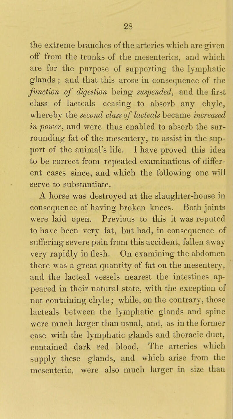 the extreme branches of the arteries which are given off from the trunks of the mesenteries, and which are for the purpose of supporting the lymphatic glands ; and that this arose in consequence of the function of digestion being suspended, and the first class of lacteals ceasing to absorb any chyle, whereby the second class of lacteals became increased in power, and were thus enabled to absorb the sur- rounding fat of the mesentery, to assist in the sup- port of the animal's life. I have proved this idea to be correct from repeated examinations of differ- ent cases since, and which the following one will serve to substantiate. A horse was destroyed at the slaughter-house in consequence of having broken knees. Both joints were laid open. Previous to this it was reputed to have been very fat, but had, in consequence of suffering severe pain from this accident, fallen away very rapidly in flesh. On examining the abdomen there was a great quantity of fat on the mesentery, and the lacteal vessels nearest the intestines ap- peared in their natural state, with the exception of not containing chyle; while, on the contrary, those lacteals between the lymphatic glands and spine were much larger than usual, and, as in the former case with the lymphatic glands and thoracic duct, contained dark red blood. The arteries which supply these glands, and which arise from the mesenteric, were also much larger in size than