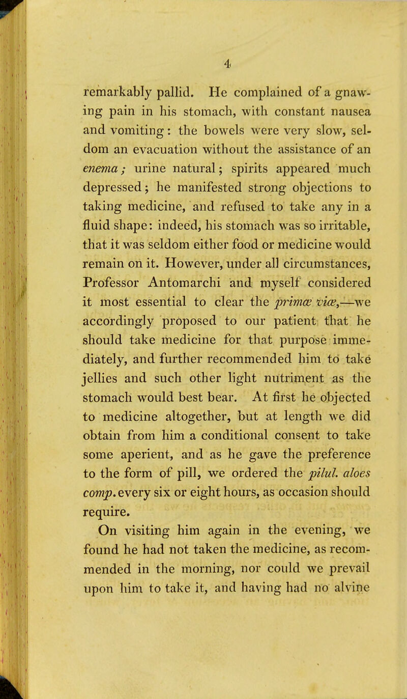 remarkably pallid. He complained of a gnaw- ing pain in his stomach, with constant nausea and vomiting: the bowels were very slow, sel- dom an evacuation without the assistance of an enema; urine natural; spirits appeared much depressed; he manifested strong objections to taking medicine, and refused to take any in a fluid shape: indeed, his stomach was so irritable, that it was seldom either food or medicine would remain on it. However, under all circumstances. Professor Antomarchi and myself considered it most essential to clear the primce vicey—\ve accordingly proposed to our patient that he should take medicine for that purpose imme- diately, and further recommended him to take jellies and such other light nutriment as the stomach would best bear. At first he objected to medicine altogether, but at length we did obtain from him a conditional consent to take some aperient, and as he gave the preference to the form of pill, we ordered the pilul. aloes comp. every six or eight hours, as occasion should require. On visiting him again in the evening, we found he had not taken the medicine, as recom- mended in the morning, nor could we prevail upon him to take it, and having had no alvine